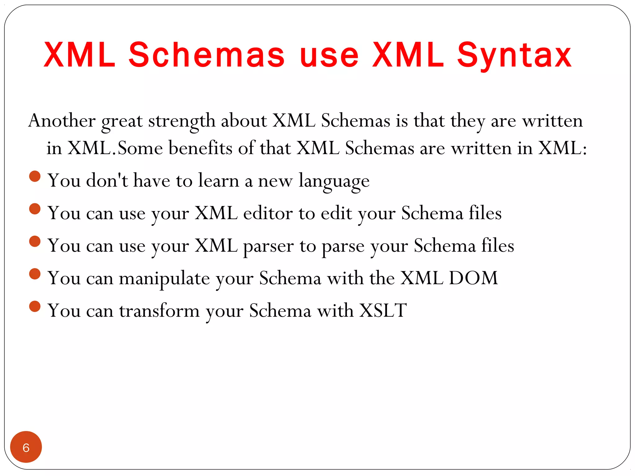 XML Schemas use XML Syntax
Another great strength about XML Schemas is that they are written
in XML.Some benefits of that XML Schemas are written in XML:
You don't have to learn a new language
You can use your XML editor to edit your Schema files
You can use your XML parser to parse your Schema files
You can manipulate your Schema with the XML DOM
You can transform your Schema with XSLT
6
 