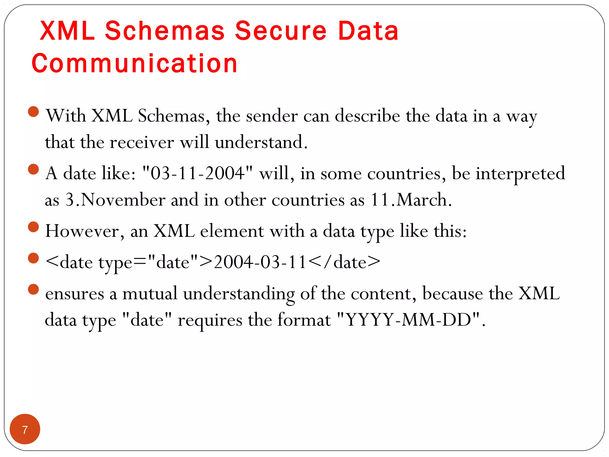 XML Schemas Secure Data
Communication
With XML Schemas, the sender can describe the data in a way
that the receiver will understand.
A date like: "03-11-2004" will, in some countries, be interpreted
as 3.November and in other countries as 11.March.
However, an XML element with a data type like this:
<date type="date">2004-03-11</date>
ensures a mutual understanding of the content, because the XML
data type "date" requires the format "YYYY-MM-DD".
7
 