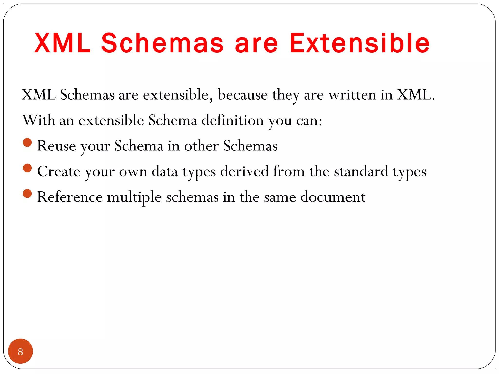 XML Schemas are Extensible
XML Schemas are extensible, because they are written in XML.
With an extensible Schema definition you can:
Reuse your Schema in other Schemas
Create your own data types derived from the standard types
Reference multiple schemas in the same document
8
 