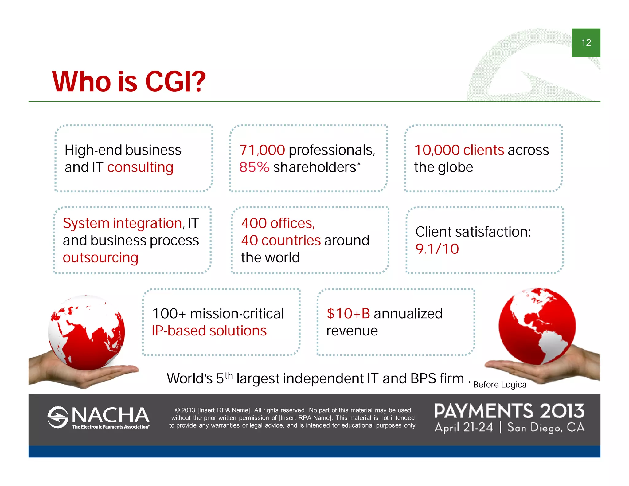 © 2013 [Insert RPA Name]. All rights reserved. No part of this material may be used
without the prior written permission of [Insert RPA Name]. This material is not intended
to provide any warranties or legal advice, and is intended for educational purposes only.
12
© 2013 [Insert RPA Name]. All rights reserved. No part of this material may be used
without the prior written permission of [Insert RPA Name]. This material is not intended
to provide any warranties or legal advice, and is intended for educational purposes only.
World’s 5th largest independent IT and BPS firm
10,000 clients across
the globe
71,000 professionals,
85% shareholders*
High-end business
and IT consulting
100+ mission-critical
IP-based solutions
$10+B annualized
revenue
400 offices,
40 countries around
the world
System integration, IT
and business process
outsourcing
Client satisfaction:
9.1/10
Who is CGI?
* Before Logica
 