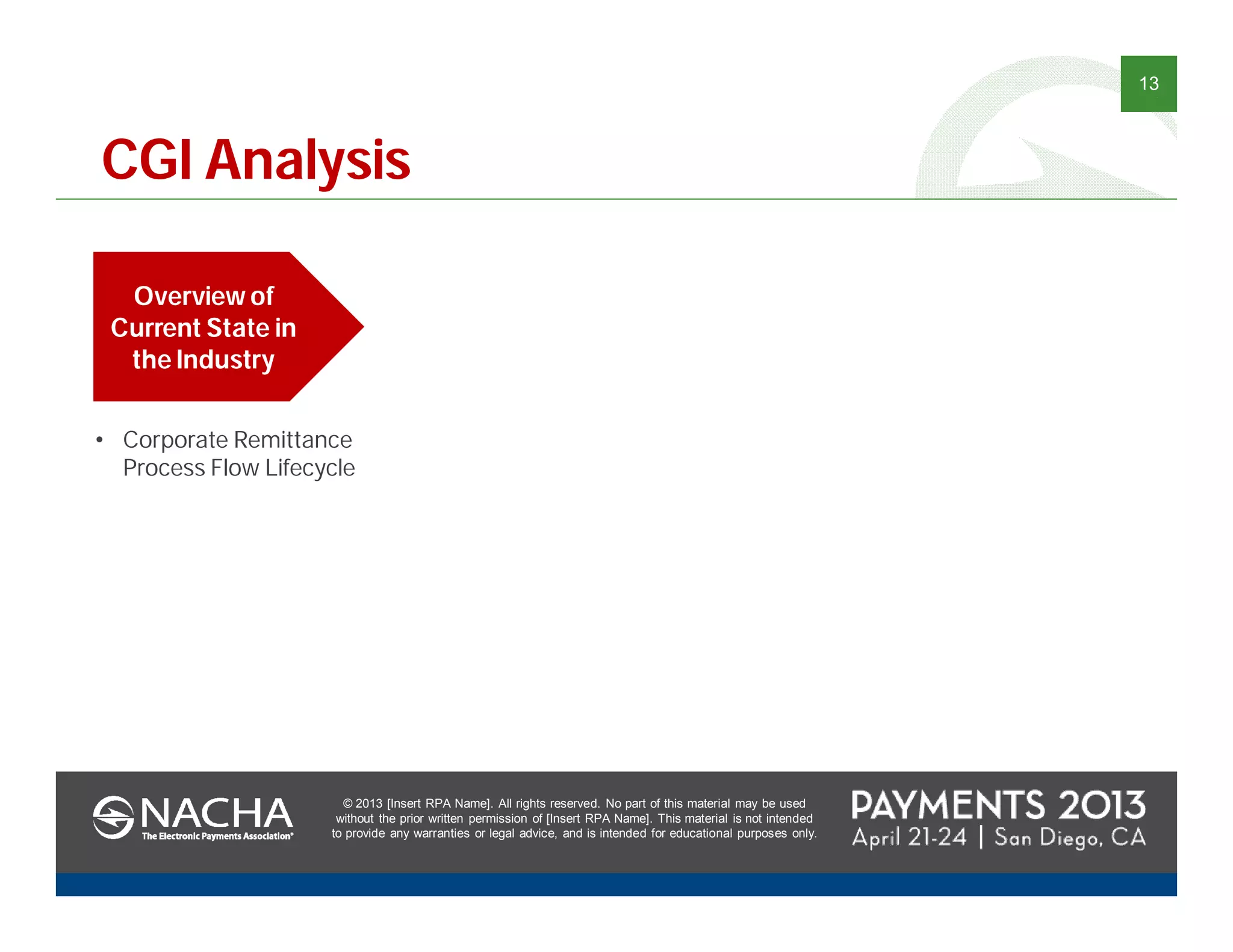 © 2013 [Insert RPA Name]. All rights reserved. No part of this material may be used
without the prior written permission of [Insert RPA Name]. This material is not intended
to provide any warranties or legal advice, and is intended for educational purposes only.
13
© 2013 [Insert RPA Name]. All rights reserved. No part of this material may be used
without the prior written permission of [Insert RPA Name]. This material is not intended
to provide any warranties or legal advice, and is intended for educational purposes only.
CGI Analysis
Overview of
Current State in
the Industry
• Corporate Remittance
Process Flow Lifecycle
 