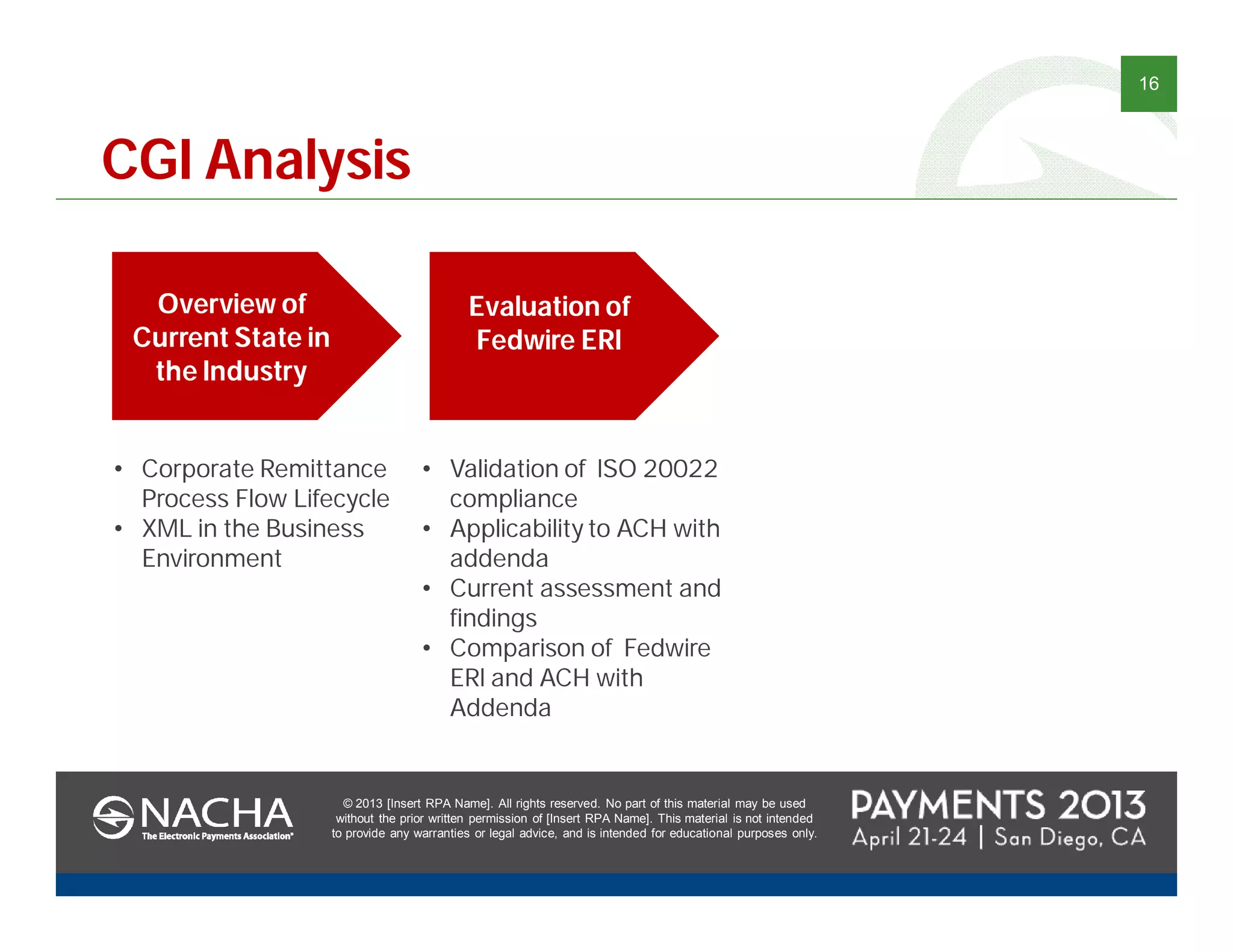 © 2013 [Insert RPA Name]. All rights reserved. No part of this material may be used
without the prior written permission of [Insert RPA Name]. This material is not intended
to provide any warranties or legal advice, and is intended for educational purposes only.
16
© 2013 [Insert RPA Name]. All rights reserved. No part of this material may be used
without the prior written permission of [Insert RPA Name]. This material is not intended
to provide any warranties or legal advice, and is intended for educational purposes only.
CGI Analysis
Overview of
Current State in
the Industry
• Corporate Remittance
Process Flow Lifecycle
• XML in the Business
Environment
Evaluation of
Fedwire ERI
• Validation of ISO 20022
compliance
• Applicability to ACH with
addenda
• Current assessment and
findings
• Comparison of Fedwire
ERI and ACH with
Addenda
 