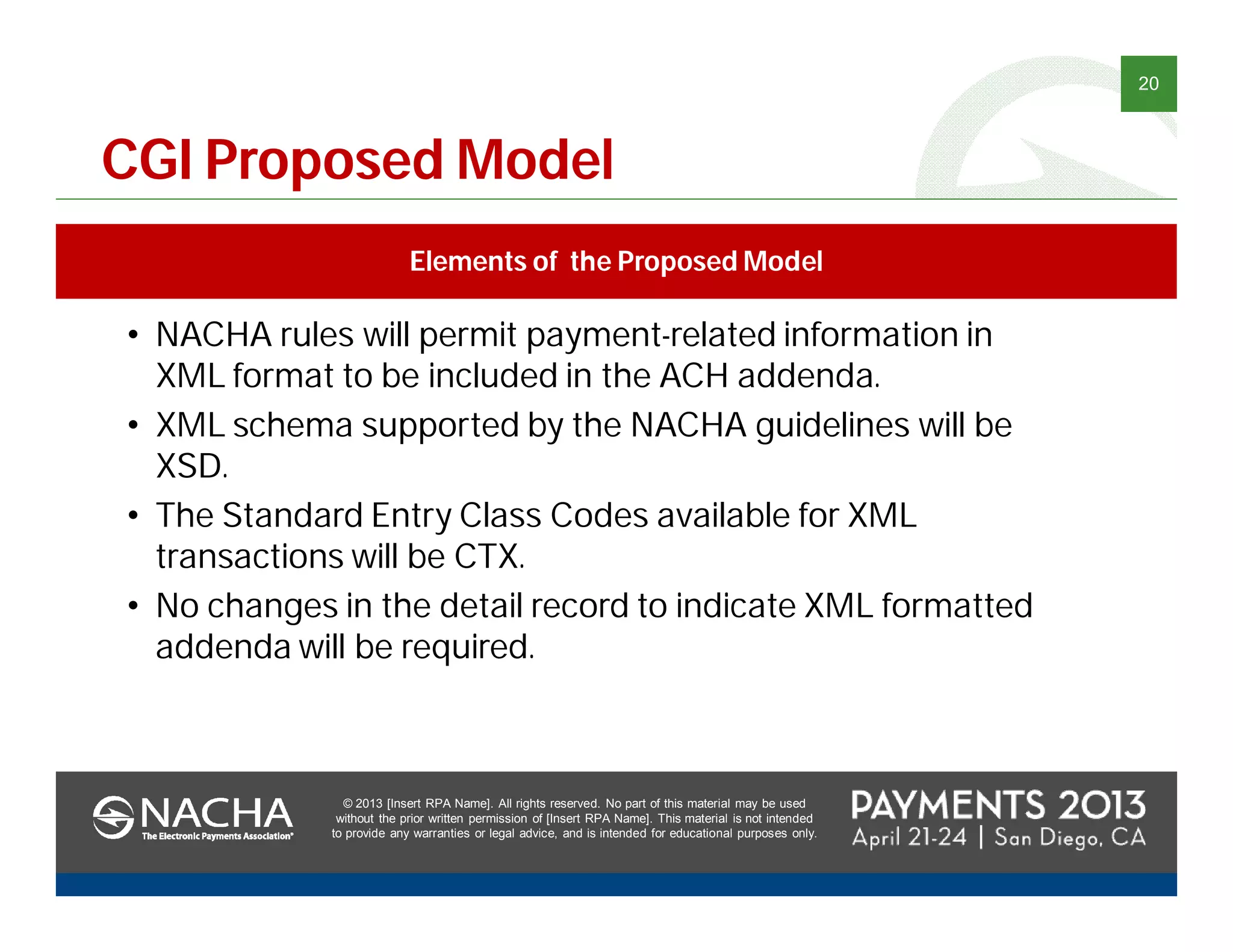 © 2013 [Insert RPA Name]. All rights reserved. No part of this material may be used
without the prior written permission of [Insert RPA Name]. This material is not intended
to provide any warranties or legal advice, and is intended for educational purposes only.
20
© 2013 [Insert RPA Name]. All rights reserved. No part of this material may be used
without the prior written permission of [Insert RPA Name]. This material is not intended
to provide any warranties or legal advice, and is intended for educational purposes only.
CGI Proposed Model
Elements of the Proposed Model
• NACHA rules will permit payment-related information in
XML format to be included in the ACH addenda.
• XML schema supported by the NACHA guidelines will be
XSD.
• The Standard Entry Class Codes available for XML
transactions will be CTX.
• No changes in the detail record to indicate XML formatted
addenda will be required.
 