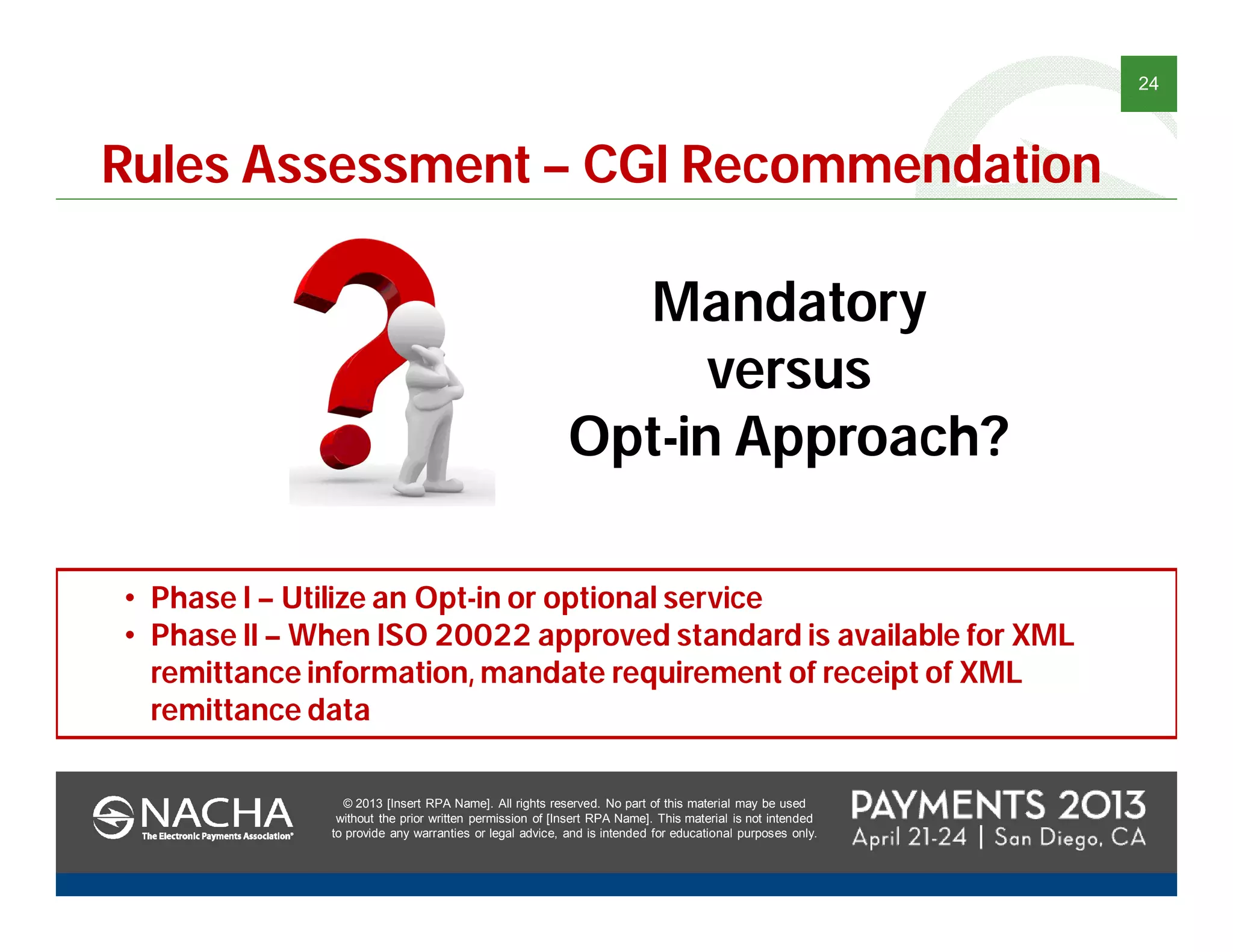 © 2013 [Insert RPA Name]. All rights reserved. No part of this material may be used
without the prior written permission of [Insert RPA Name]. This material is not intended
to provide any warranties or legal advice, and is intended for educational purposes only.
24
© 2013 [Insert RPA Name]. All rights reserved. No part of this material may be used
without the prior written permission of [Insert RPA Name]. This material is not intended
to provide any warranties or legal advice, and is intended for educational purposes only.
Rules Assessment – CGI Recommendation
Mandatory
versus
Opt-in Approach?
• Phase I – Utilize an Opt-in or optional service
• Phase II – When ISO 20022 approved standard is available for XML
remittance information, mandate requirement of receipt of XML
remittance data
 
