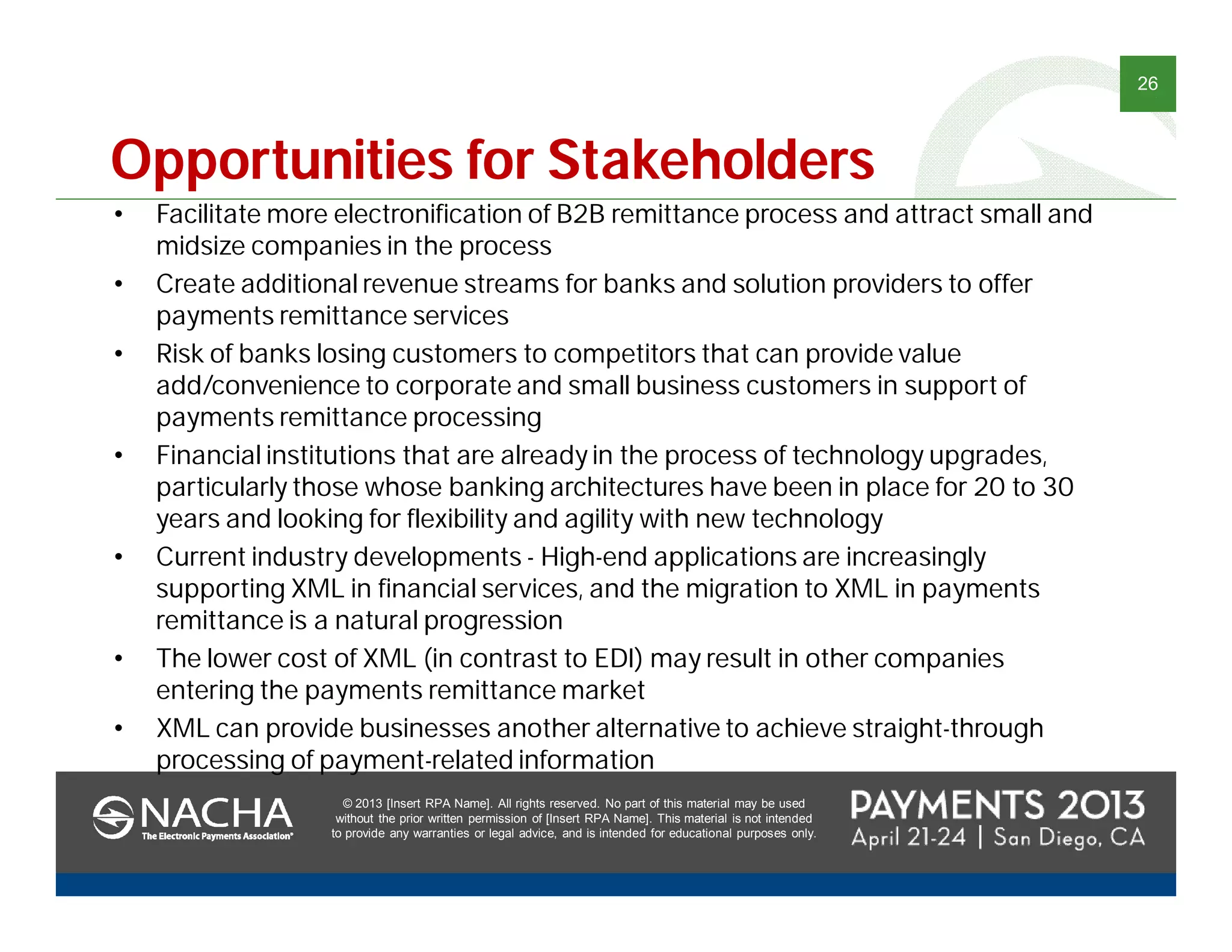 © 2013 [Insert RPA Name]. All rights reserved. No part of this material may be used
without the prior written permission of [Insert RPA Name]. This material is not intended
to provide any warranties or legal advice, and is intended for educational purposes only.
26
© 2013 [Insert RPA Name]. All rights reserved. No part of this material may be used
without the prior written permission of [Insert RPA Name]. This material is not intended
to provide any warranties or legal advice, and is intended for educational purposes only.
• Facilitate more electronification of B2B remittance process and attract small and
midsize companies in the process
• Create additional revenue streams for banks and solution providers to offer
payments remittance services
• Risk of banks losing customers to competitors that can provide value
add/convenience to corporate and small business customers in support of
payments remittance processing
• Financial institutions that are already in the process of technology upgrades,
particularly those whose banking architectures have been in place for 20 to 30
years and looking for flexibility and agility with new technology
• Current industry developments - High-end applications are increasingly
supporting XML in financial services, and the migration to XML in payments
remittance is a natural progression
• The lower cost of XML (in contrast to EDI) may result in other companies
entering the payments remittance market
• XML can provide businesses another alternative to achieve straight-through
processing of payment-related information
Opportunities for Stakeholders
 