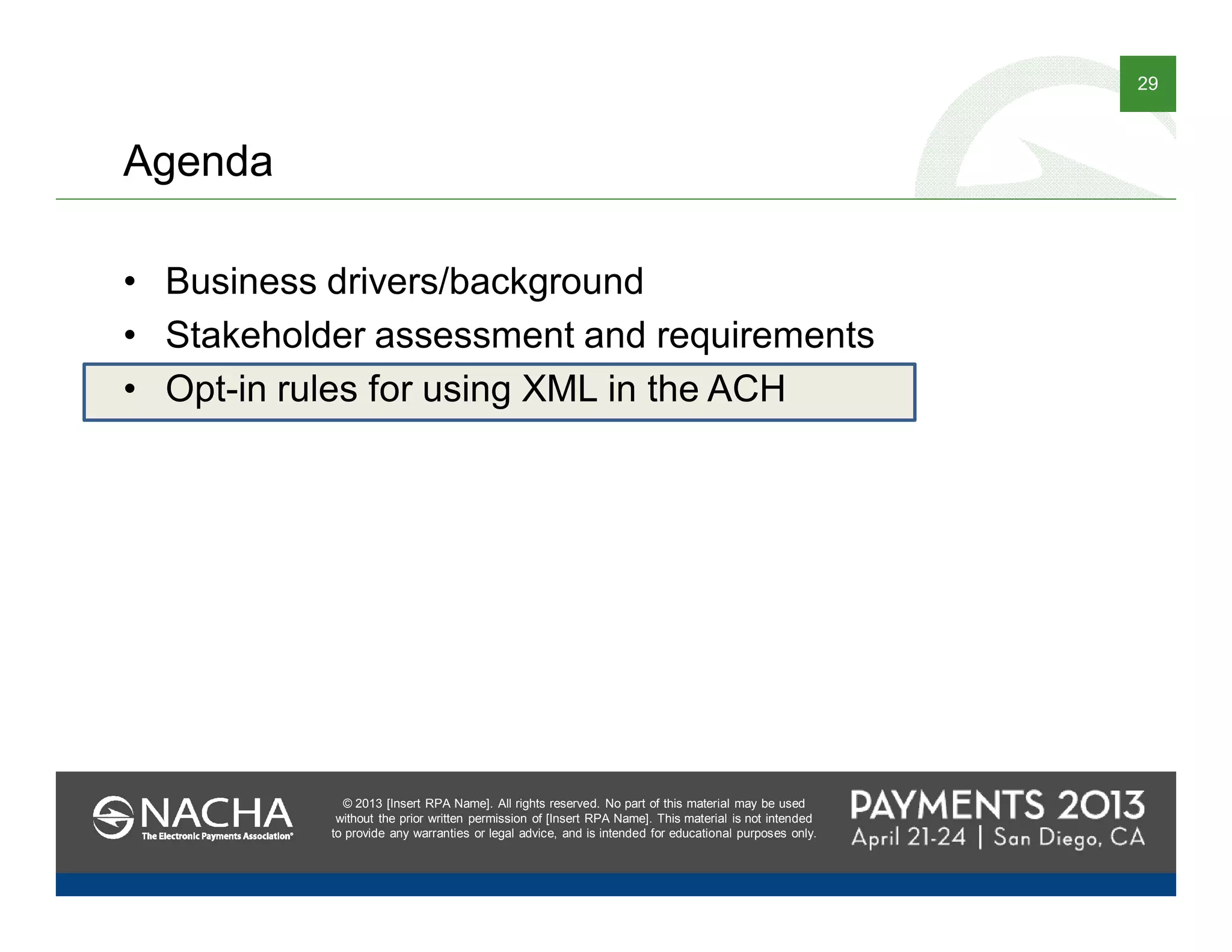 © 2013 [Insert RPA Name]. All rights reserved. No part of this material may be used
without the prior written permission of [Insert RPA Name]. This material is not intended
to provide any warranties or legal advice, and is intended for educational purposes only.
29
© 2013 [Insert RPA Name]. All rights reserved. No part of this material may be used
without the prior written permission of [Insert RPA Name]. This material is not intended
to provide any warranties or legal advice, and is intended for educational purposes only.
Agenda
• Business drivers/background
• Stakeholder assessment and requirements
• Opt-in rules for using XML in the ACH
 