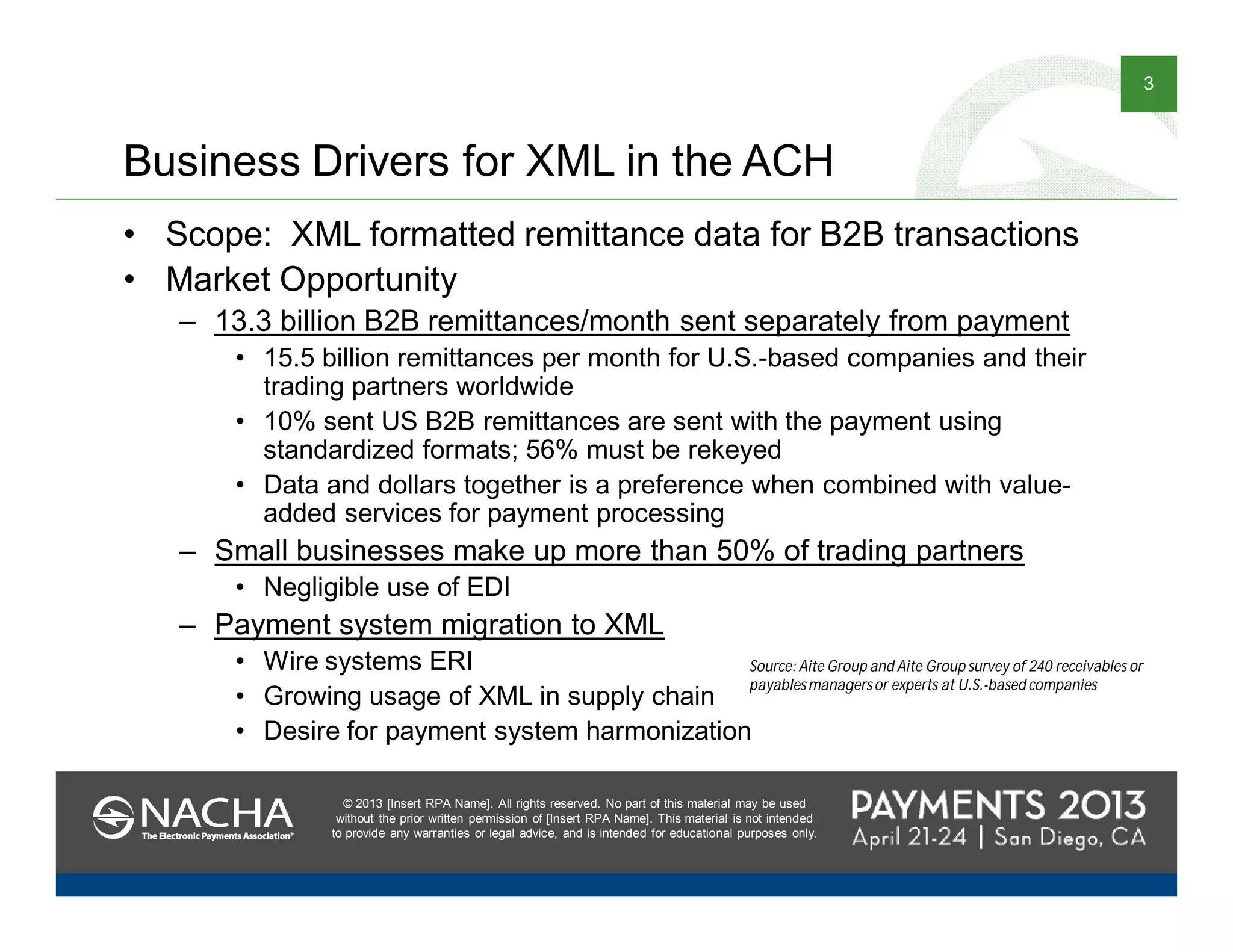 © 2013 [Insert RPA Name]. All rights reserved. No part of this material may be used
without the prior written permission of [Insert RPA Name]. This material is not intended
to provide any warranties or legal advice, and is intended for educational purposes only.
3
© 2013 [Insert RPA Name]. All rights reserved. No part of this material may be used
without the prior written permission of [Insert RPA Name]. This material is not intended
to provide any warranties or legal advice, and is intended for educational purposes only.
Business Drivers for XML in the ACH
• Scope: XML formatted remittance data for B2B transactions
• Market Opportunity
– 13.3 billion B2B remittances/month sent separately from payment
• 15.5 billion remittances per month for U.S.-based companies and their
trading partners worldwide
• 10% sent US B2B remittances are sent with the payment using
standardized formats; 56% must be rekeyed
• Data and dollars together is a preference when combined with value-
added services for payment processing
– Small businesses make up more than 50% of trading partners
• Negligible use of EDI
– Payment system migration to XML
• Wire systems ERI
• Growing usage of XML in supply chain
• Desire for payment system harmonization
Source: Aite Group and Aite Group survey of 240 receivables or
payablesmanagersor experts at U.S.-based companies
 