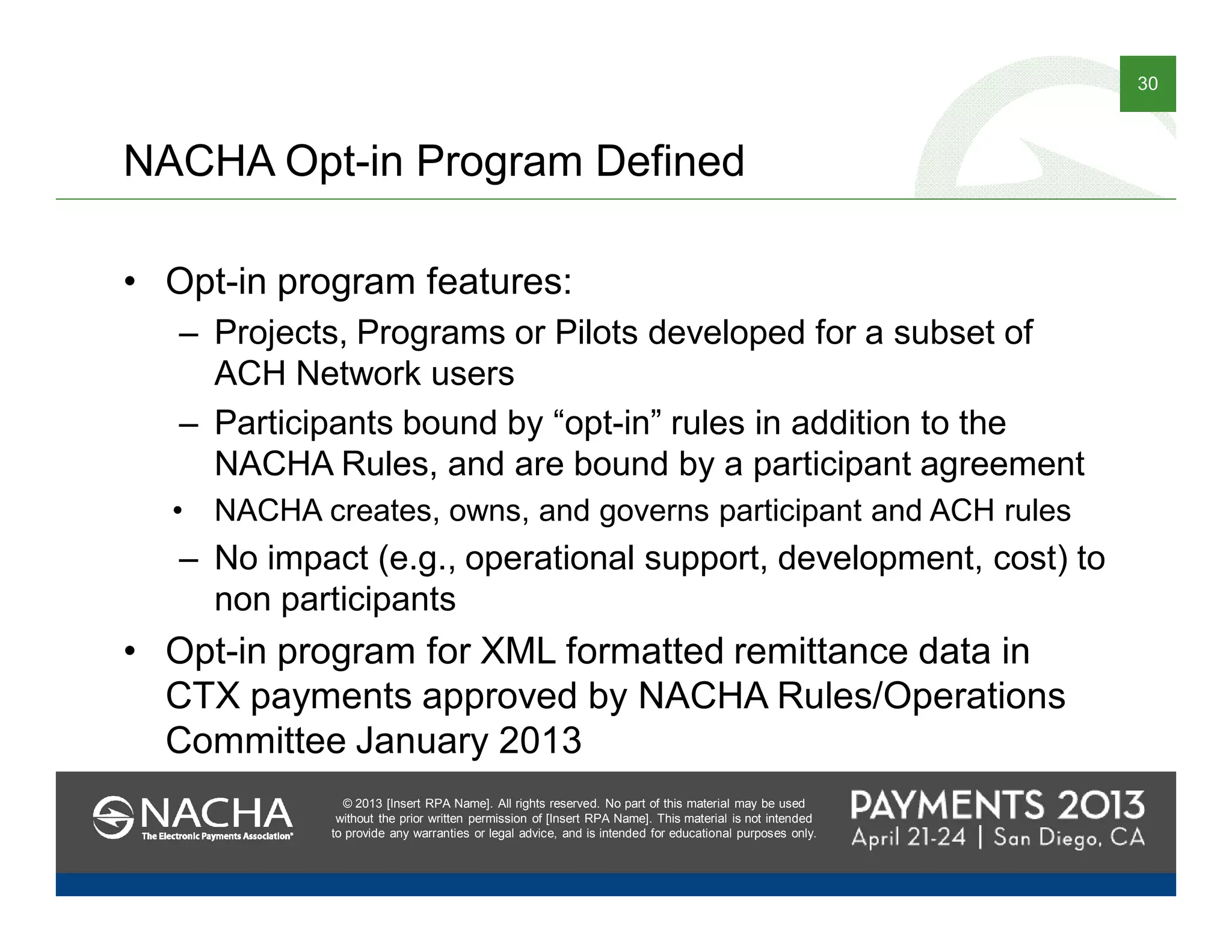 © 2013 [Insert RPA Name]. All rights reserved. No part of this material may be used
without the prior written permission of [Insert RPA Name]. This material is not intended
to provide any warranties or legal advice, and is intended for educational purposes only.
30
© 2013 [Insert RPA Name]. All rights reserved. No part of this material may be used
without the prior written permission of [Insert RPA Name]. This material is not intended
to provide any warranties or legal advice, and is intended for educational purposes only.
NACHA Opt-in Program Defined
• Opt-in program features:
– Projects, Programs or Pilots developed for a subset of
ACH Network users
– Participants bound by “opt-in” rules in addition to the
NACHA Rules, and are bound by a participant agreement
• NACHA creates, owns, and governs participant and ACH rules
– No impact (e.g., operational support, development, cost) to
non participants
• Opt-in program for XML formatted remittance data in
CTX payments approved by NACHA Rules/Operations
Committee January 2013
 