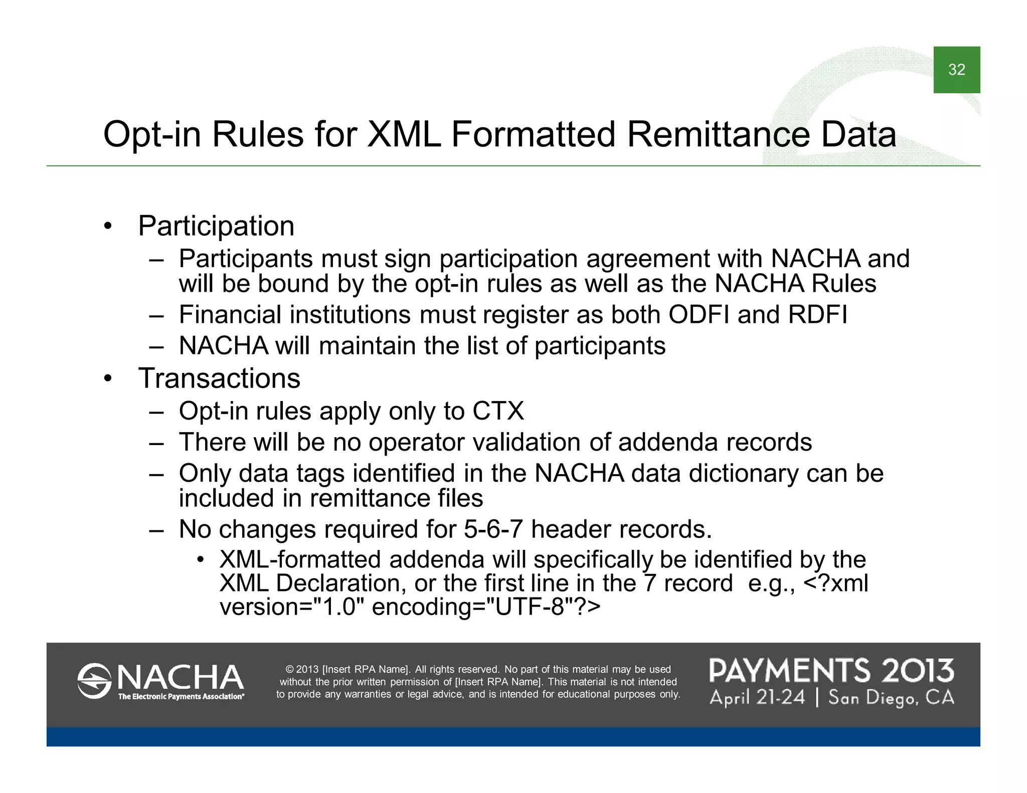 © 2013 [Insert RPA Name]. All rights reserved. No part of this material may be used
without the prior written permission of [Insert RPA Name]. This material is not intended
to provide any warranties or legal advice, and is intended for educational purposes only.
32
© 2013 [Insert RPA Name]. All rights reserved. No part of this material may be used
without the prior written permission of [Insert RPA Name]. This material is not intended
to provide any warranties or legal advice, and is intended for educational purposes only.
Opt-in Rules for XML Formatted Remittance Data
• Participation
– Participants must sign participation agreement with NACHA and
will be bound by the opt-in rules as well as the NACHA Rules
– Financial institutions must register as both ODFI and RDFI
– NACHA will maintain the list of participants
• Transactions
– Opt-in rules apply only to CTX
– There will be no operator validation of addenda records
– Only data tags identified in the NACHA data dictionary can be
included in remittance files
– No changes required for 5-6-7 header records.
• XML-formatted addenda will specifically be identified by the
XML Declaration, or the first line in the 7 record e.g., <?xml
version="1.0" encoding="UTF-8"?>
 