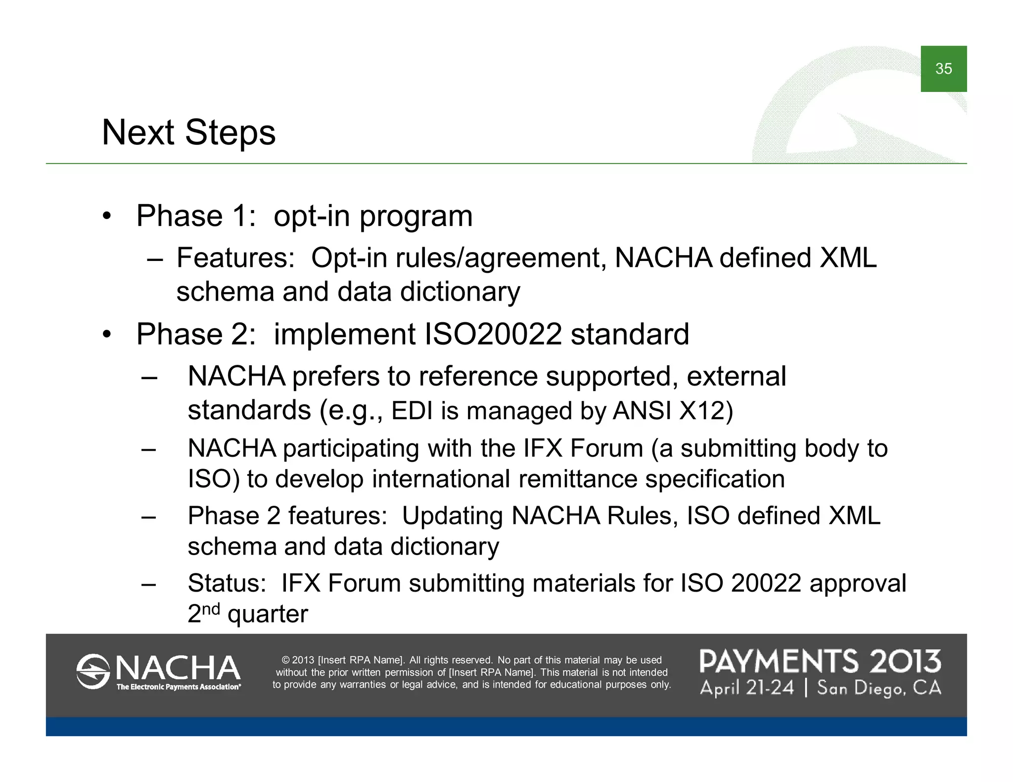© 2013 [Insert RPA Name]. All rights reserved. No part of this material may be used
without the prior written permission of [Insert RPA Name]. This material is not intended
to provide any warranties or legal advice, and is intended for educational purposes only.
35
© 2013 [Insert RPA Name]. All rights reserved. No part of this material may be used
without the prior written permission of [Insert RPA Name]. This material is not intended
to provide any warranties or legal advice, and is intended for educational purposes only.
Next Steps
• Phase 1: opt-in program
– Features: Opt-in rules/agreement, NACHA defined XML
schema and data dictionary
• Phase 2: implement ISO20022 standard
– NACHA prefers to reference supported, external
standards (e.g., EDI is managed by ANSI X12)
– NACHA participating with the IFX Forum (a submitting body to
ISO) to develop international remittance specification
– Phase 2 features: Updating NACHA Rules, ISO defined XML
schema and data dictionary
– Status: IFX Forum submitting materials for ISO 20022 approval
2nd quarter
 