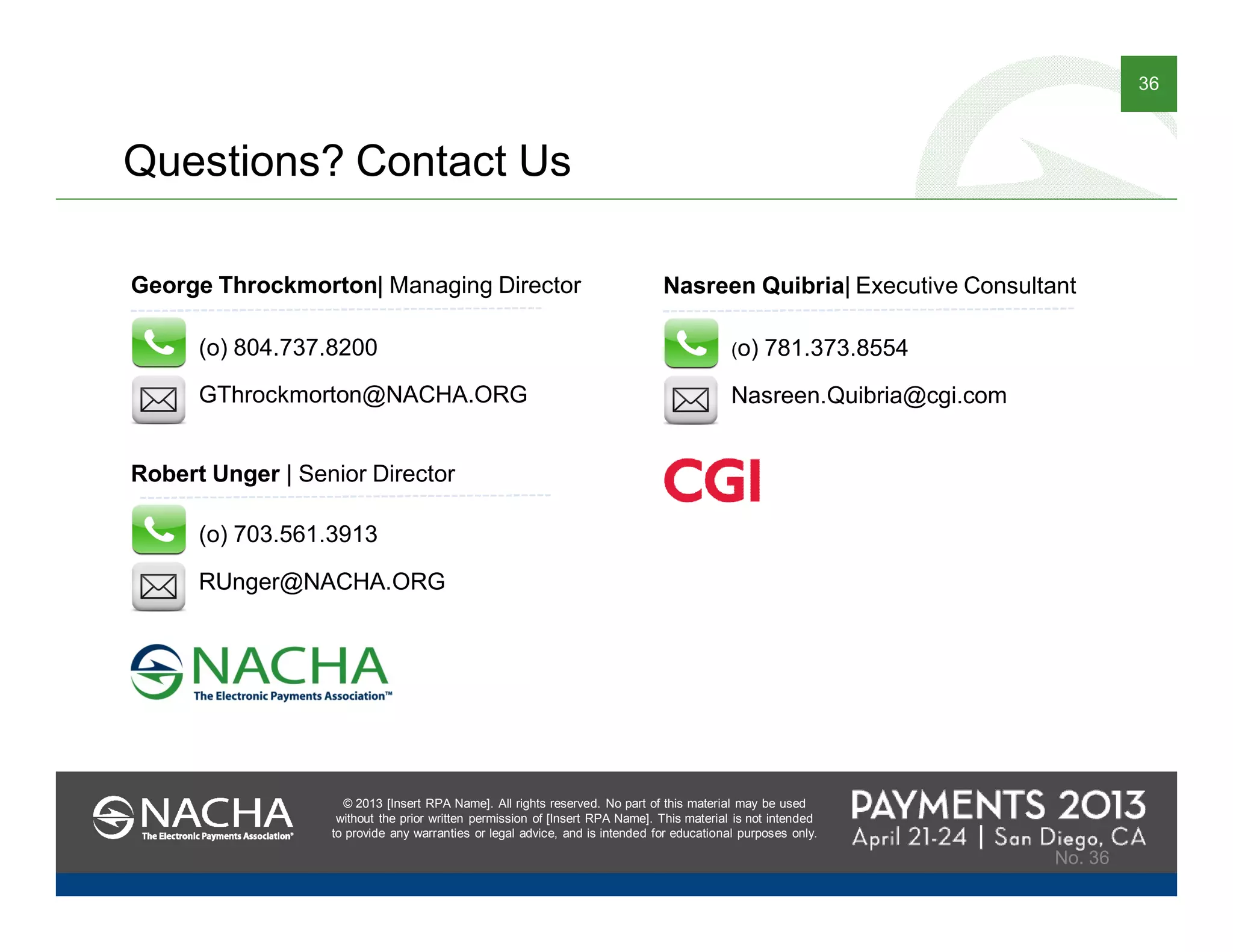 © 2013 [Insert RPA Name]. All rights reserved. No part of this material may be used
without the prior written permission of [Insert RPA Name]. This material is not intended
to provide any warranties or legal advice, and is intended for educational purposes only.
36
© 2013 [Insert RPA Name]. All rights reserved. No part of this material may be used
without the prior written permission of [Insert RPA Name]. This material is not intended
to provide any warranties or legal advice, and is intended for educational purposes only.
No. 36
George Throckmorton| Managing Director
GThrockmorton@NACHA.ORG
(o) 804.737.8200
Robert Unger | Senior Director
RUnger@NACHA.ORG
(o) 703.561.3913
Questions? Contact Us
Nasreen Quibria| Executive Consultant
Nasreen.Quibria@cgi.com
(o) 781.373.8554
 