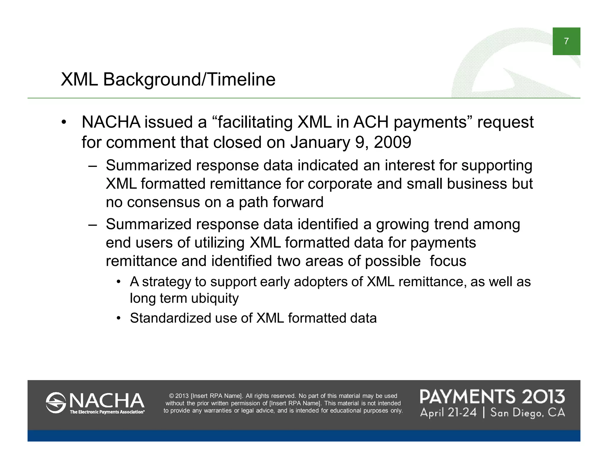 © 2013 [Insert RPA Name]. All rights reserved. No part of this material may be used
without the prior written permission of [Insert RPA Name]. This material is not intended
to provide any warranties or legal advice, and is intended for educational purposes only.
7
© 2013 [Insert RPA Name]. All rights reserved. No part of this material may be used
without the prior written permission of [Insert RPA Name]. This material is not intended
to provide any warranties or legal advice, and is intended for educational purposes only.
XML Background/Timeline
• NACHA issued a “facilitating XML in ACH payments” request
for comment that closed on January 9, 2009
– Summarized response data indicated an interest for supporting
XML formatted remittance for corporate and small business but
no consensus on a path forward
– Summarized response data identified a growing trend among
end users of utilizing XML formatted data for payments
remittance and identified two areas of possible focus
• A strategy to support early adopters of XML remittance, as well as
long term ubiquity
• Standardized use of XML formatted data
 