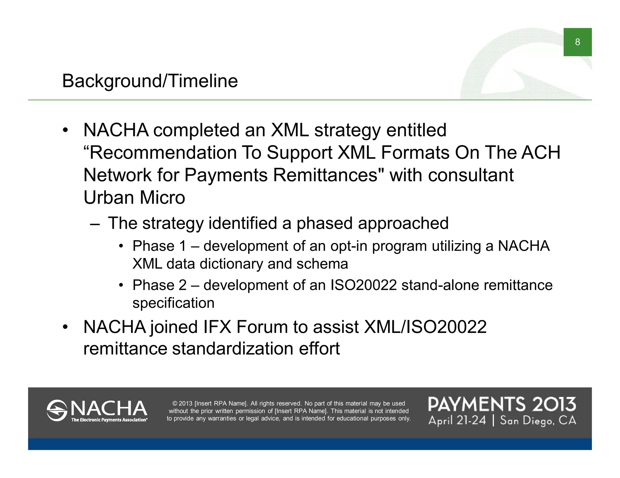 © 2013 [Insert RPA Name]. All rights reserved. No part of this material may be used
without the prior written permission of [Insert RPA Name]. This material is not intended
to provide any warranties or legal advice, and is intended for educational purposes only.
8
© 2013 [Insert RPA Name]. All rights reserved. No part of this material may be used
without the prior written permission of [Insert RPA Name]. This material is not intended
to provide any warranties or legal advice, and is intended for educational purposes only.
Background/Timeline
• NACHA completed an XML strategy entitled
“Recommendation To Support XML Formats On The ACH
Network for Payments Remittances" with consultant
Urban Micro
– The strategy identified a phased approached
• Phase 1 – development of an opt-in program utilizing a NACHA
XML data dictionary and schema
• Phase 2 – development of an ISO20022 stand-alone remittance
specification
• NACHA joined IFX Forum to assist XML/ISO20022
remittance standardization effort
 