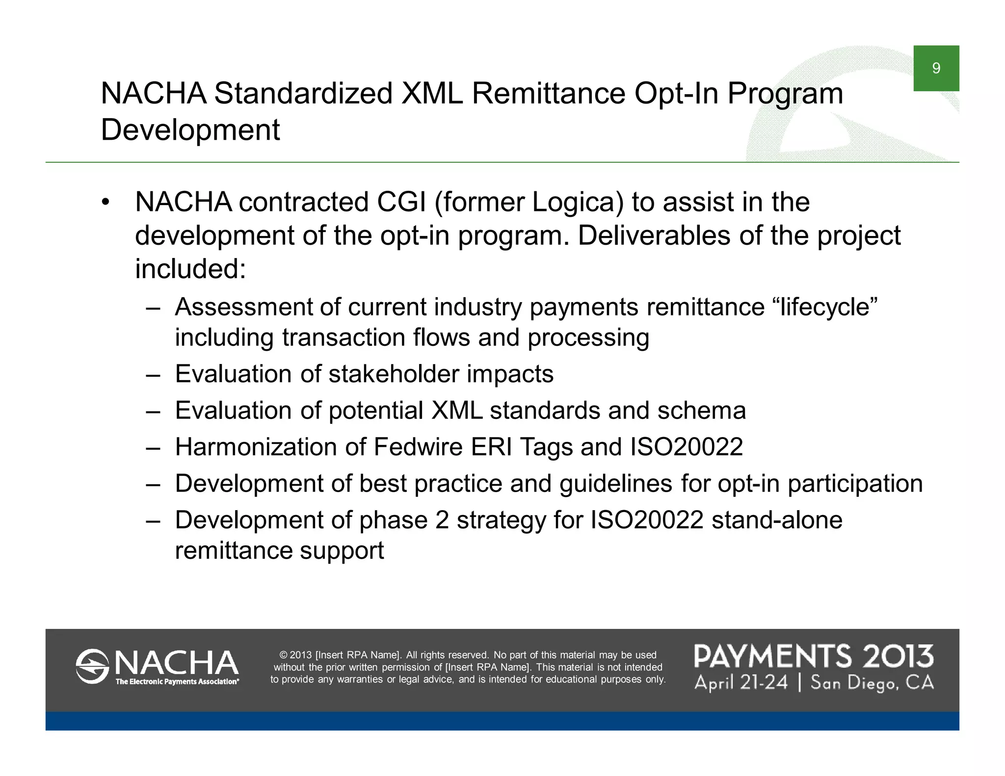 © 2013 [Insert RPA Name]. All rights reserved. No part of this material may be used
without the prior written permission of [Insert RPA Name]. This material is not intended
to provide any warranties or legal advice, and is intended for educational purposes only.
9
© 2013 [Insert RPA Name]. All rights reserved. No part of this material may be used
without the prior written permission of [Insert RPA Name]. This material is not intended
to provide any warranties or legal advice, and is intended for educational purposes only.
NACHA Standardized XML Remittance Opt-In Program
Development
• NACHA contracted CGI (former Logica) to assist in the
development of the opt-in program. Deliverables of the project
included:
– Assessment of current industry payments remittance “lifecycle”
including transaction flows and processing
– Evaluation of stakeholder impacts
– Evaluation of potential XML standards and schema
– Harmonization of Fedwire ERI Tags and ISO20022
– Development of best practice and guidelines for opt-in participation
– Development of phase 2 strategy for ISO20022 stand-alone
remittance support
 