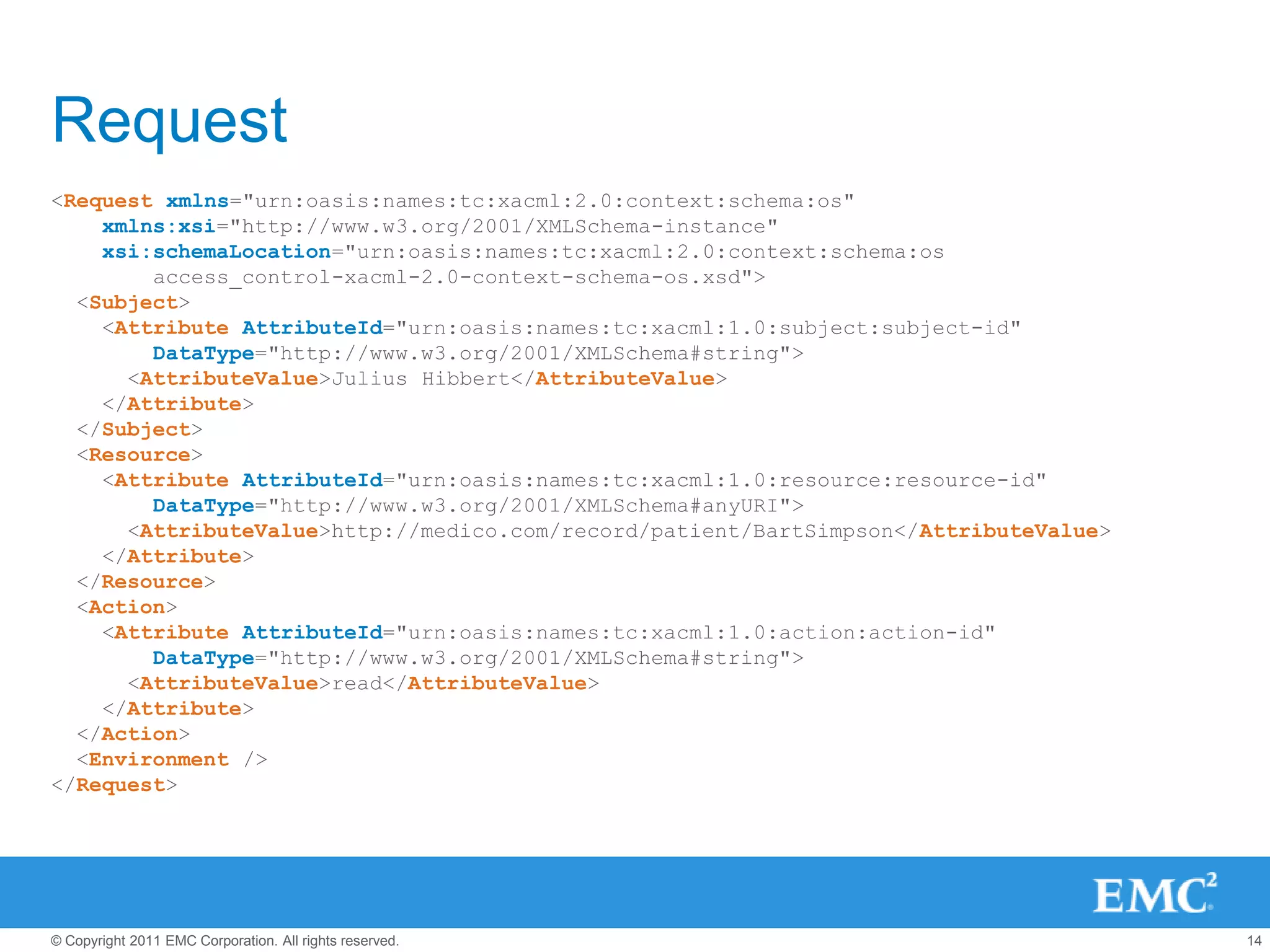 Request
<Request xmlns="urn:oasis:names:tc:xacml:2.0:context:schema:os"
    xmlns:xsi="http://www.w3.org/2001/XMLSchema-instance"
    xsi:schemaLocation="urn:oasis:names:tc:xacml:2.0:context:schema:os
        access_control-xacml-2.0-context-schema-os.xsd">
  <Subject>
    <Attribute AttributeId="urn:oasis:names:tc:xacml:1.0:subject:subject-id"
        DataType="http://www.w3.org/2001/XMLSchema#string">
      <AttributeValue>Julius Hibbert</AttributeValue>
    </Attribute>
  </Subject>
  <Resource>
    <Attribute AttributeId="urn:oasis:names:tc:xacml:1.0:resource:resource-id"
        DataType="http://www.w3.org/2001/XMLSchema#anyURI">
      <AttributeValue>http://medico.com/record/patient/BartSimpson</AttributeValue>
    </Attribute>
  </Resource>
  <Action>
    <Attribute AttributeId="urn:oasis:names:tc:xacml:1.0:action:action-id"
        DataType="http://www.w3.org/2001/XMLSchema#string">
      <AttributeValue>read</AttributeValue>
    </Attribute>
  </Action>
  <Environment />
</Request>




© Copyright 2011 EMC Corporation. All rights reserved.                                14
 