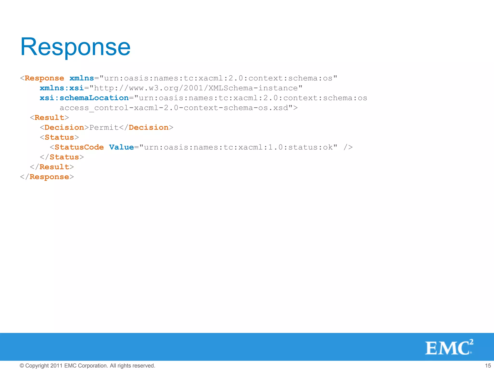Response
<Response xmlns="urn:oasis:names:tc:xacml:2.0:context:schema:os"
    xmlns:xsi="http://www.w3.org/2001/XMLSchema-instance"
    xsi:schemaLocation="urn:oasis:names:tc:xacml:2.0:context:schema:os
        access_control-xacml-2.0-context-schema-os.xsd">
  <Result>
    <Decision>Permit</Decision>
    <Status>
      <StatusCode Value="urn:oasis:names:tc:xacml:1.0:status:ok" />
    </Status>
  </Result>
</Response>




© Copyright 2011 EMC Corporation. All rights reserved.                   15
 