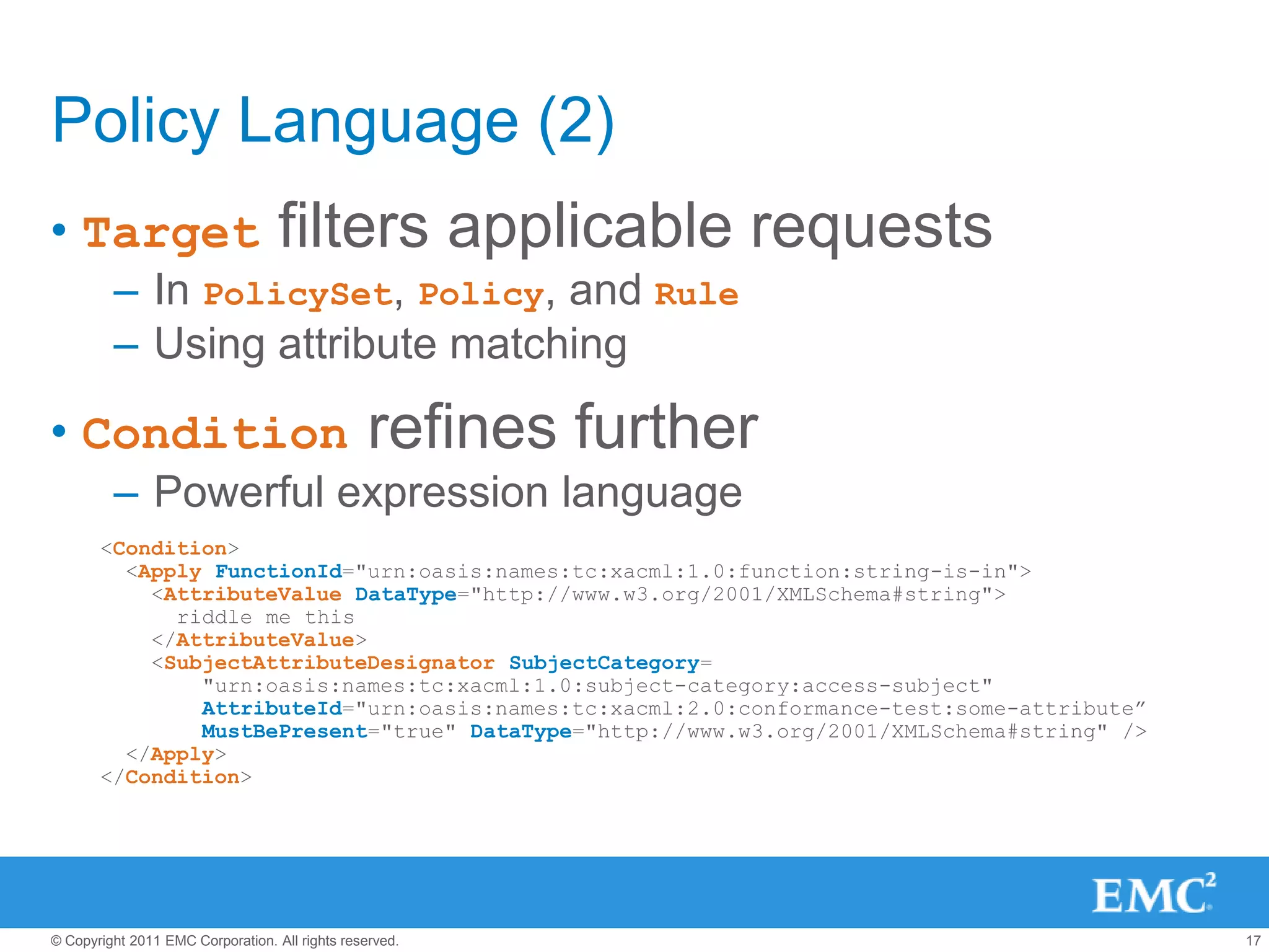Policy Language (2)
• Target                           filters applicable requests
         – In PolicySet, Policy, and Rule
         – Using attribute matching

• Condition                                      refines further
         – Powerful expression language
       <Condition>
         <Apply FunctionId="urn:oasis:names:tc:xacml:1.0:function:string-is-in">
           <AttributeValue DataType="http://www.w3.org/2001/XMLSchema#string">
             riddle me this
           </AttributeValue>
           <SubjectAttributeDesignator SubjectCategory=
               "urn:oasis:names:tc:xacml:1.0:subject-category:access-subject"
               AttributeId="urn:oasis:names:tc:xacml:2.0:conformance-test:some-attribute”
               MustBePresent="true" DataType="http://www.w3.org/2001/XMLSchema#string" />
         </Apply>
       </Condition>




© Copyright 2011 EMC Corporation. All rights reserved.                                      17
 
