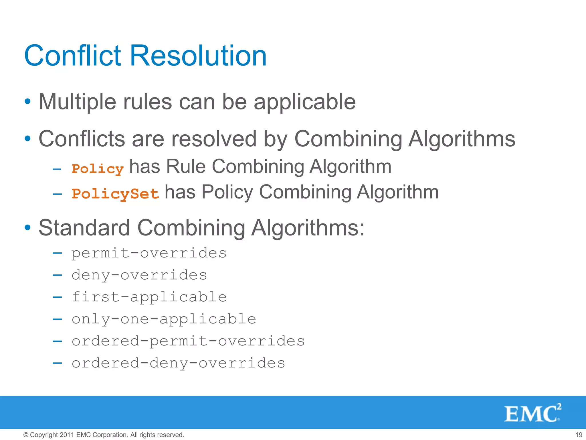Conflict Resolution
• Multiple rules can be applicable
• Conflicts are resolved by Combining Algorithms
         – Policyhas Rule Combining Algorithm
         – PolicySet has Policy Combining Algorithm

• Standard Combining Algorithms:
         –      permit-overrides
         –      deny-overrides
         –      first-applicable
         –      only-one-applicable
         –      ordered-permit-overrides
         –      ordered-deny-overrides



© Copyright 2011 EMC Corporation. All rights reserved.   19
 