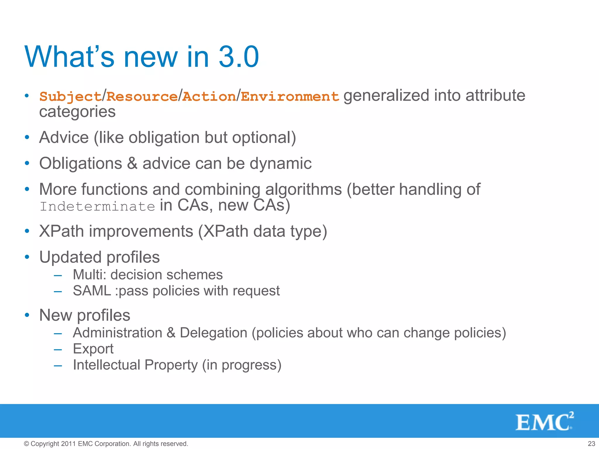 What’s new in 3.0
• Subject/Resource/Action/Environment generalized into attribute
    categories
• Advice (like obligation but optional)
• Obligations & advice can be dynamic
• More functions and combining algorithms (better handling of
  Indeterminate in CAs, new CAs)
• XPath improvements (XPath data type)
• Updated profiles
         – Multi: decision schemes
         – SAML :pass policies with request
• New profiles
         – Administration & Delegation (policies about who can change policies)
         – Export
         – Intellectual Property (in progress)




© Copyright 2011 EMC Corporation. All rights reserved.                            23
 