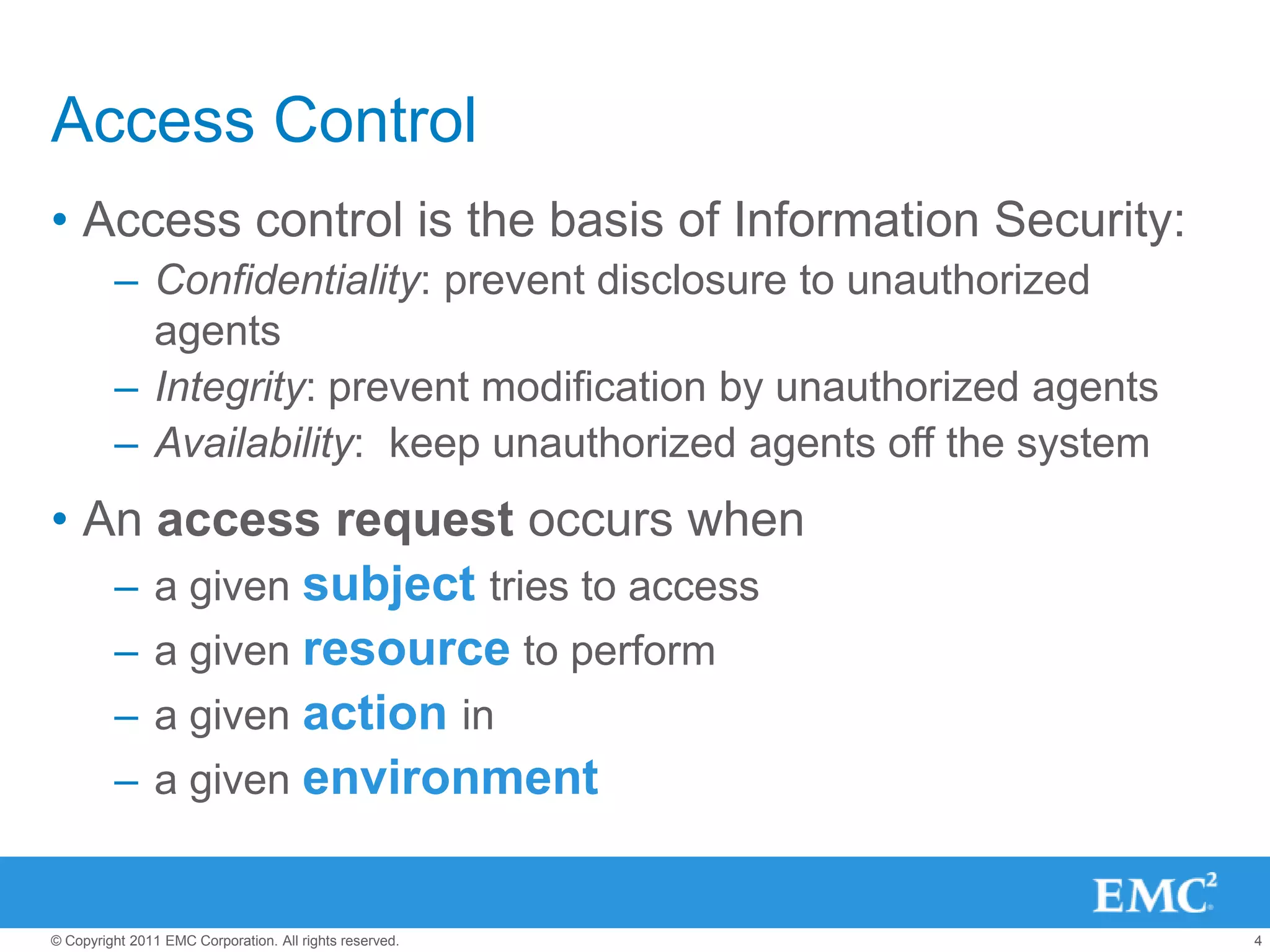 Access Control
• Access control is the basis of Information Security:
         – Confidentiality: prevent disclosure to unauthorized
           agents
         – Integrity: prevent modification by unauthorized agents
         – Availability: keep unauthorized agents off the system
• An access request occurs when
   – a given subject tries to access
   – a given resource to perform
   – a given action in
   – a given environment


© Copyright 2011 EMC Corporation. All rights reserved.              4
 