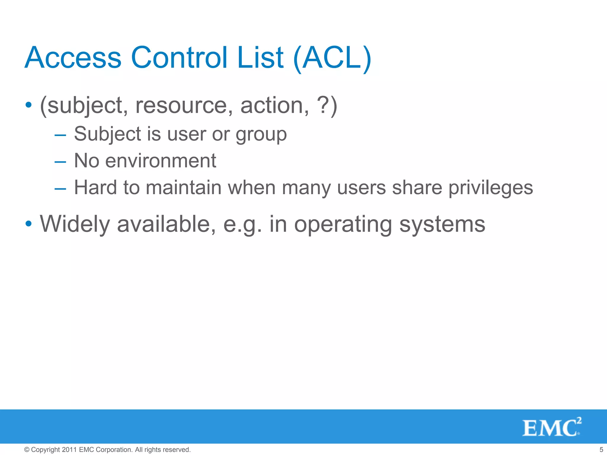 Access Control List (ACL)
• (subject, resource, action, ?)
         – Subject is user or group
         – No environment
         – Hard to maintain when many users share privileges
• Widely available, e.g. in operating systems




© Copyright 2011 EMC Corporation. All rights reserved.         5
 