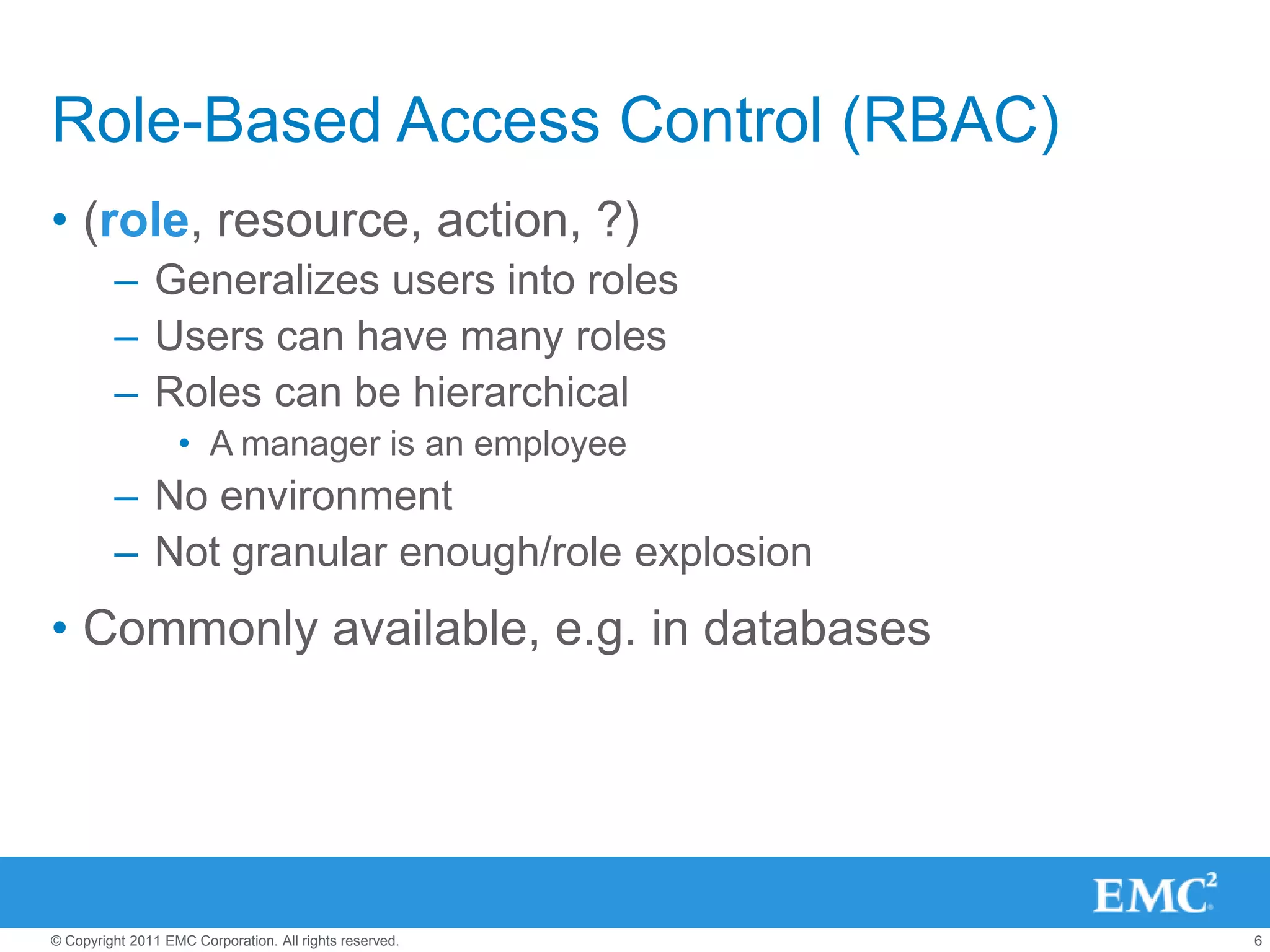 Role-Based Access Control (RBAC)
• (role, resource, action, ?)
         – Generalizes users into roles
         – Users can have many roles
         – Roles can be hierarchical
                   • A manager is an employee
         – No environment
         – Not granular enough/role explosion
• Commonly available, e.g. in databases




© Copyright 2011 EMC Corporation. All rights reserved.   6
 