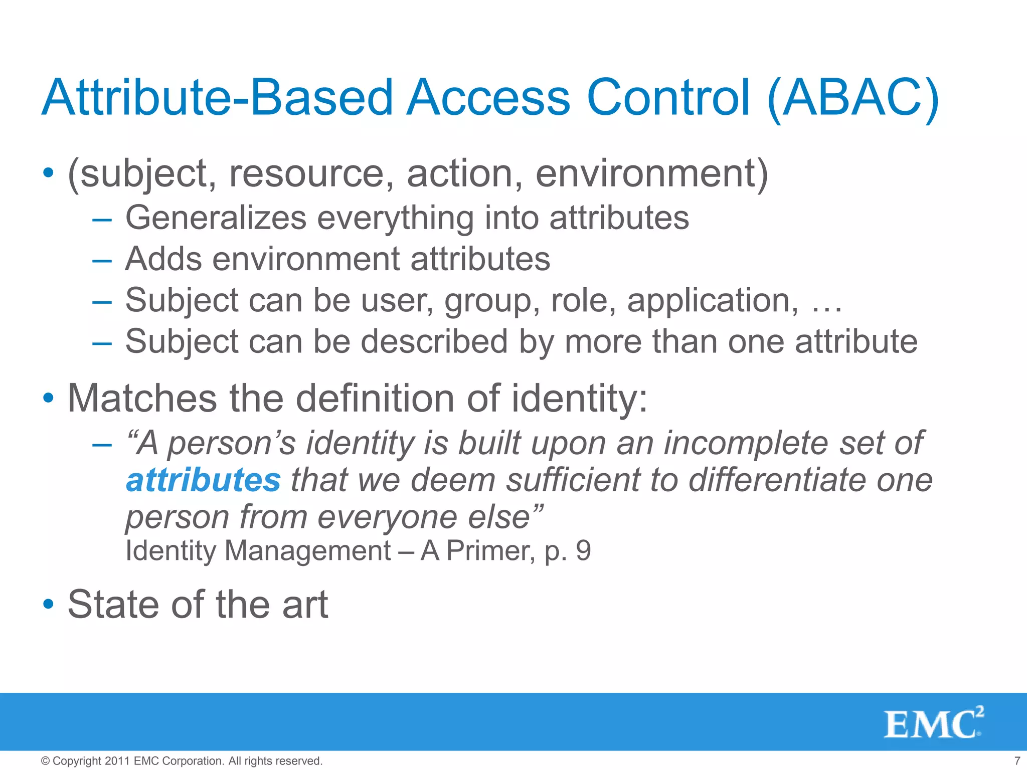 Attribute-Based Access Control (ABAC)
• (subject, resource, action, environment)
         –      Generalizes everything into attributes
         –      Adds environment attributes
         –      Subject can be user, group, role, application, …
         –      Subject can be described by more than one attribute
• Matches the definition of identity:
         – “A person’s identity is built upon an incomplete set of
           attributes that we deem sufficient to differentiate one
           person from everyone else”
                Identity Management – A Primer, p. 9

• State of the art


© Copyright 2011 EMC Corporation. All rights reserved.                7
 