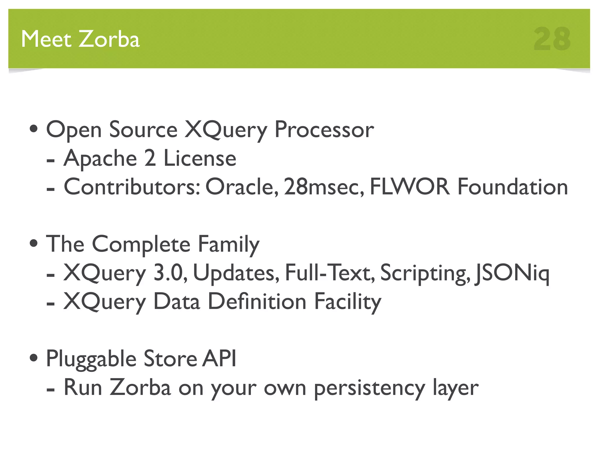Meet Zorba 28 • Open Source XQuery Processor - Apache 2 License - Contributors: Oracle, 28msec, FLWOR Foundation • The Complete Family - XQuery 3.0, Updates, Full-Text, Scripting, JSONiq - XQuery Data Deﬁnition Facility • Pluggable Store API - Run Zorba on your own persistency layer 
