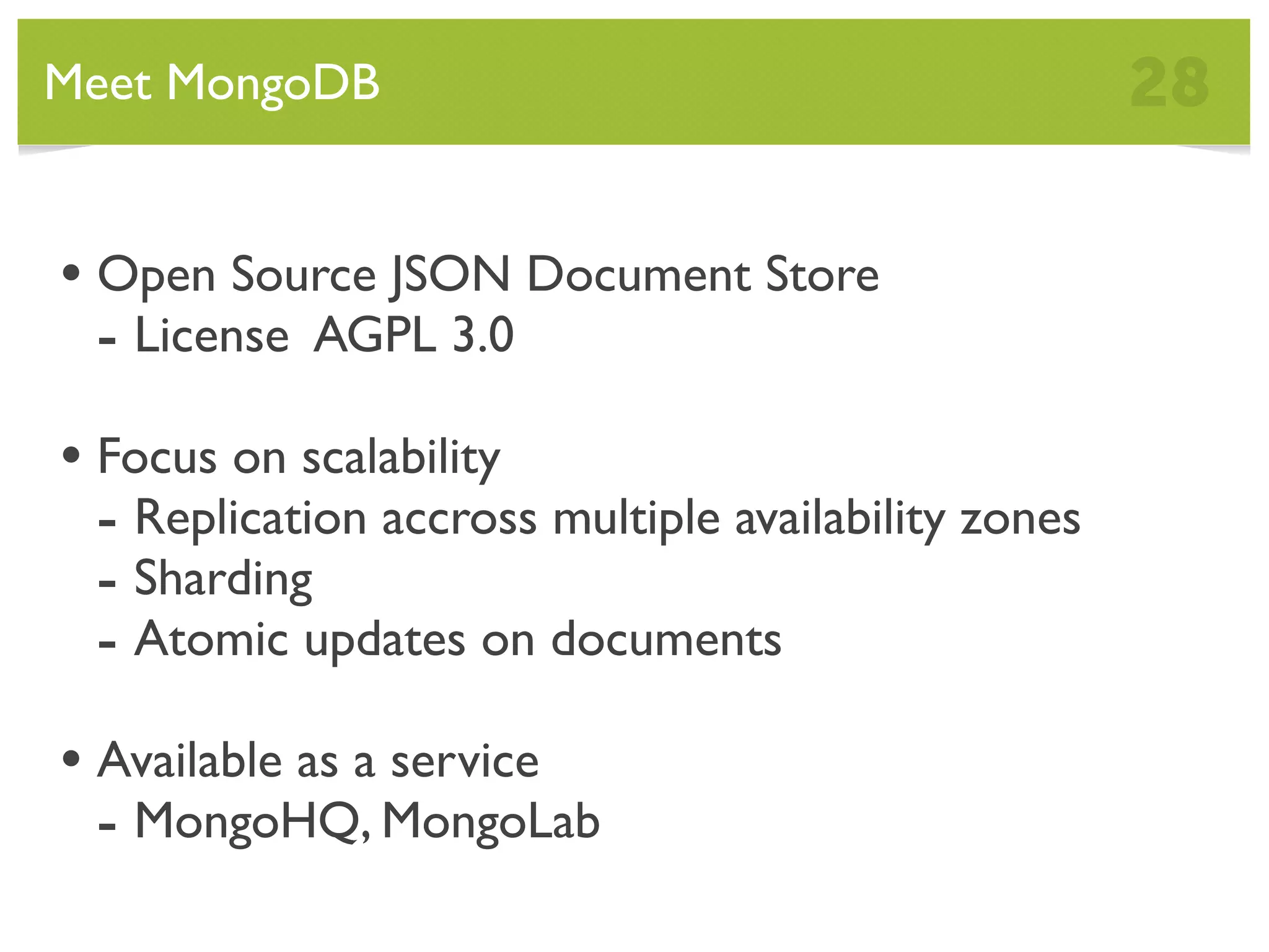 Meet MongoDB 28 • Open Source JSON Document Store - License AGPL 3.0 • Focus on scalability - Replication accross multiple availability zones - Sharding - Atomic updates on documents • Available as a service - MongoHQ, MongoLab 