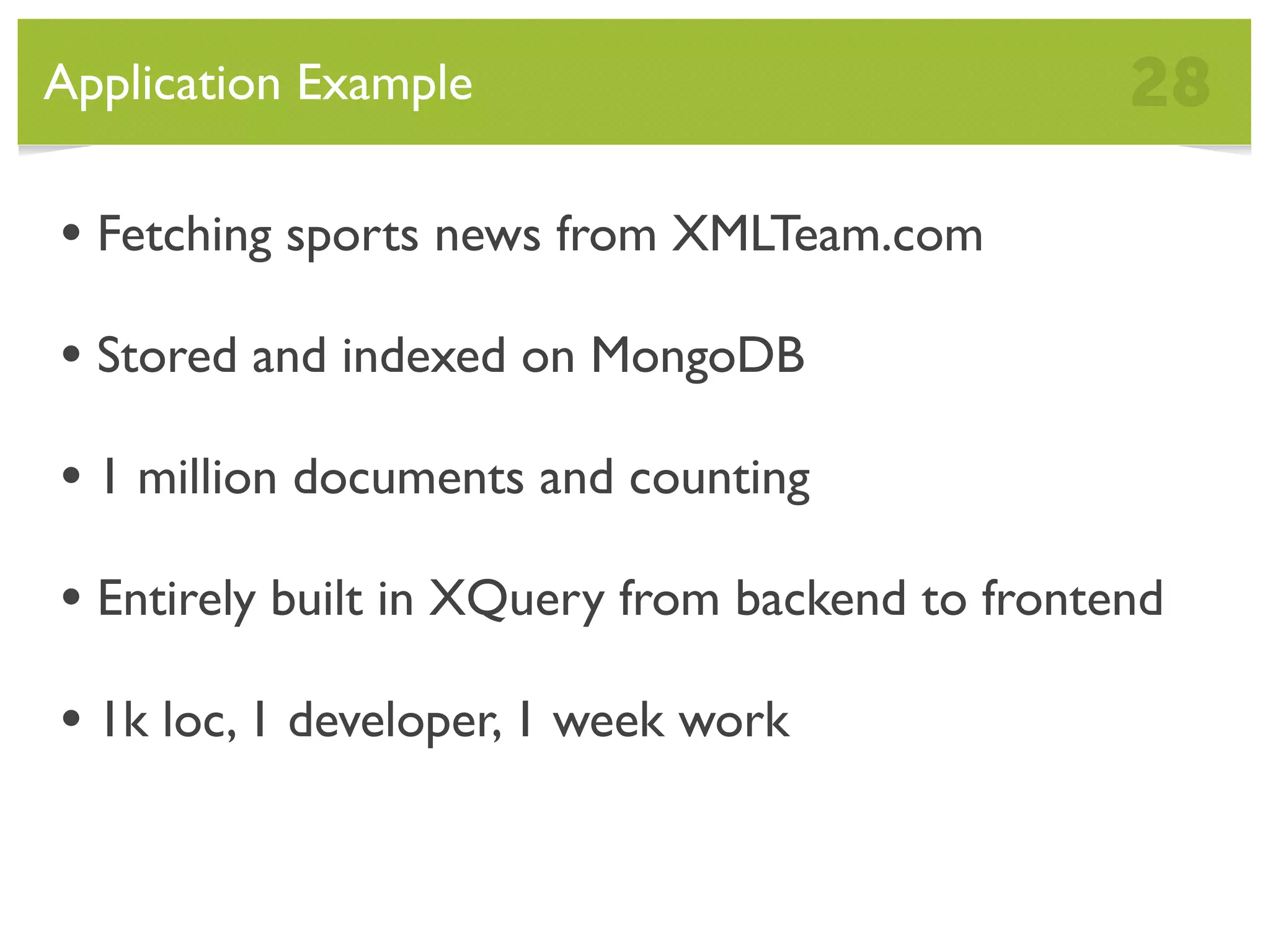 Application Example 28 • Fetching sports news from XMLTeam.com • Stored and indexed on MongoDB • 1 million documents and counting • Entirely built in XQuery from backend to frontend • 1k loc, 1 developer, 1 week work 