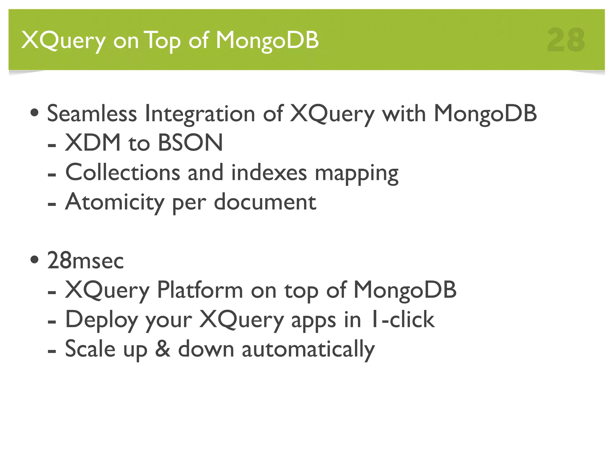 XQuery on Top of MongoDB 28 • Seamless Integration of XQuery with MongoDB - XDM to BSON - Collections and indexes mapping - Atomicity per document • 28msec - XQuery Platform on top of MongoDB - Deploy your XQuery apps in 1-click - Scale up & down automatically 