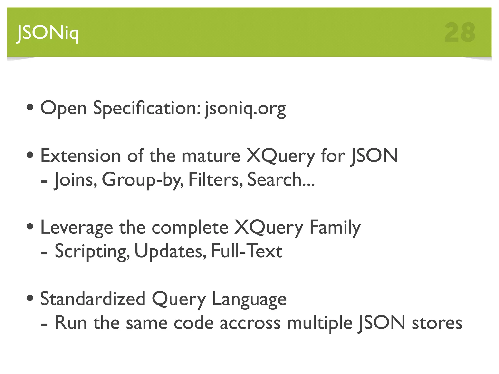 JSONiq 28 • Open Speciﬁcation: jsoniq.org • Extension of the mature XQuery for JSON - Joins, Group-by, Filters, Search... • Leverage the complete XQuery Family - Scripting, Updates, Full-Text • Standardized Query Language - Run the same code accross multiple JSON stores 