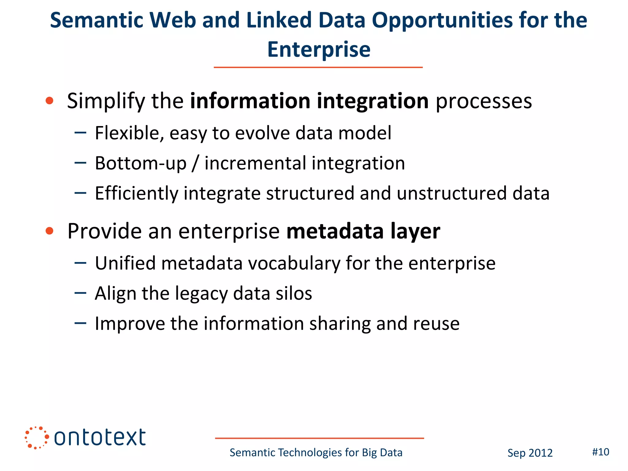 Semantic Web and Linked Data Opportunities for the
                   Enterprise

• Simplify the information integration processes
   – Flexible, easy to evolve data model
   – Bottom-up / incremental integration
   – Efficiently integrate structured and unstructured data
• Provide an enterprise metadata layer
   – Unified metadata vocabulary for the enterprise
   – Align the legacy data silos
   – Improve the information sharing and reuse




                     Semantic Technologies for Big Data   Sep 2012   #10
 