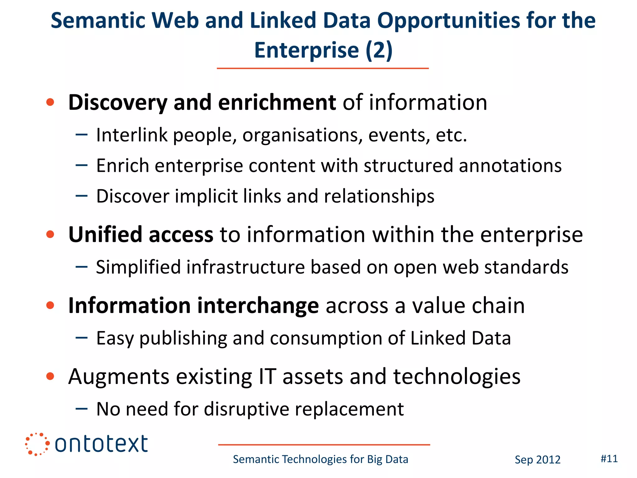 Semantic Web and Linked Data Opportunities for the
                 Enterprise (2)

• Discovery and enrichment of information
   – Interlink people, organisations, events, etc.
   – Enrich enterprise content with structured annotations
   – Discover implicit links and relationships
• Unified access to information within the enterprise
   – Simplified infrastructure based on open web standards
• Information interchange across a value chain
   – Easy publishing and consumption of Linked Data
• Augments existing IT assets and technologies
   – No need for disruptive replacement

                    Semantic Technologies for Big Data   Sep 2012   #11
 