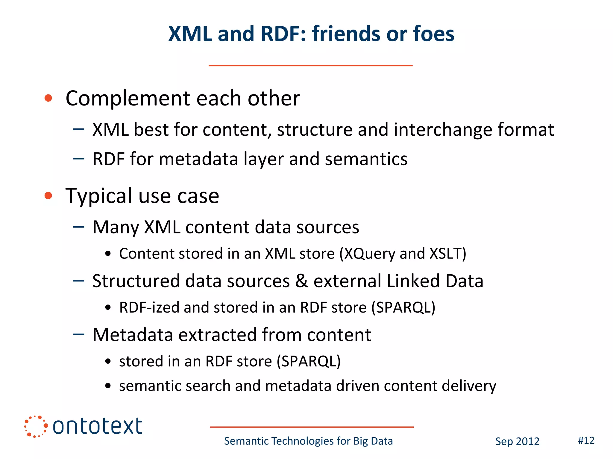 XML and RDF: friends or foes

• Complement each other
   – XML best for content, structure and interchange format
   – RDF for metadata layer and semantics
• Typical use case
   – Many XML content data sources
      • Content stored in an XML store (XQuery and XSLT)
   – Structured data sources & external Linked Data
      • RDF-ized and stored in an RDF store (SPARQL)
   – Metadata extracted from content
      • stored in an RDF store (SPARQL)
      • semantic search and metadata driven content delivery


                      Semantic Technologies for Big Data   Sep 2012   #12
 
