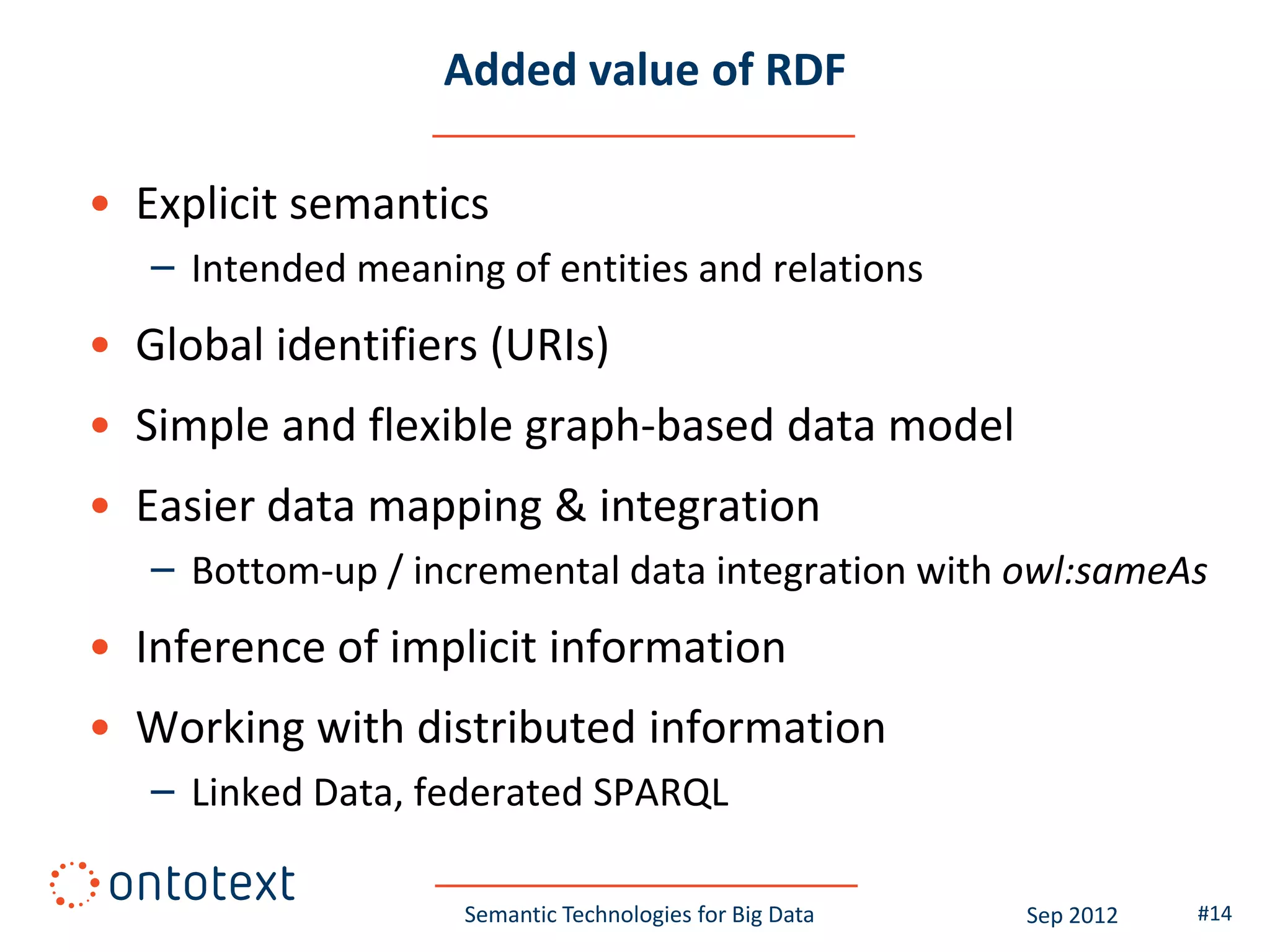 Added value of RDF

• Explicit semantics
   – Intended meaning of entities and relations
• Global identifiers (URIs)
• Simple and flexible graph-based data model
• Easier data mapping & integration
   – Bottom-up / incremental data integration with owl:sameAs
• Inference of implicit information
• Working with distributed information
   – Linked Data, federated SPARQL

                    Semantic Technologies for Big Data   Sep 2012   #14
 