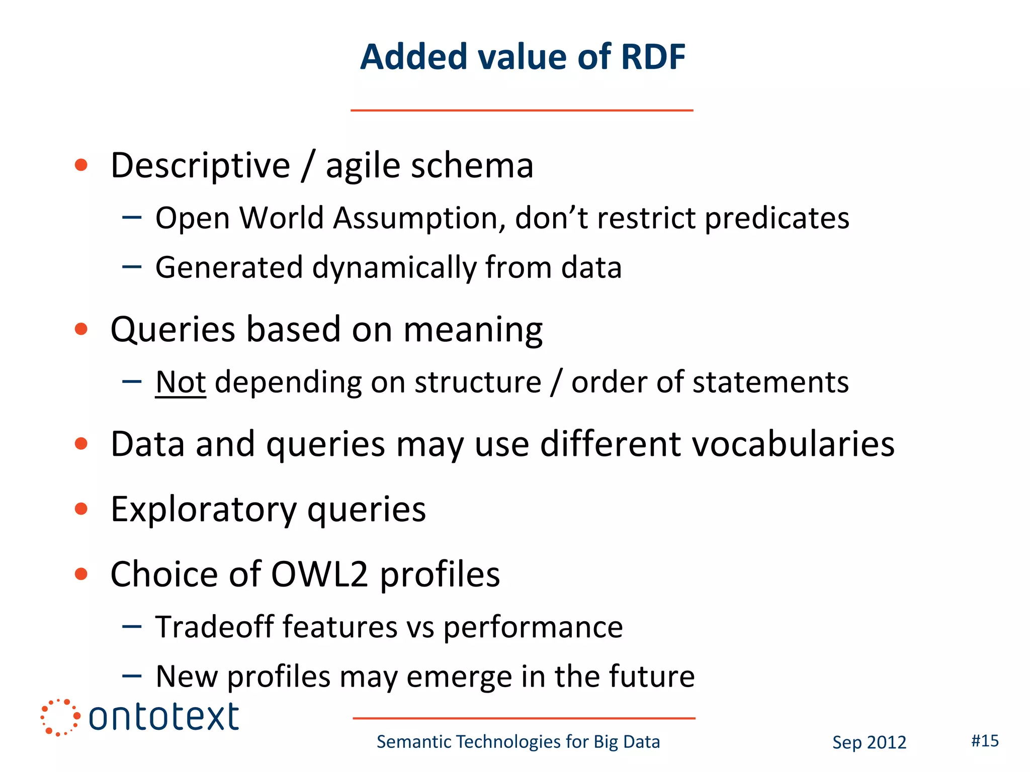 Added value of RDF

• Descriptive / agile schema
   – Open World Assumption, don’t restrict predicates
   – Generated dynamically from data
• Queries based on meaning
   – Not depending on structure / order of statements
• Data and queries may use different vocabularies
• Exploratory queries
• Choice of OWL2 profiles
   – Tradeoff features vs performance
   – New profiles may emerge in the future
                    Semantic Technologies for Big Data   Sep 2012   #15
 
