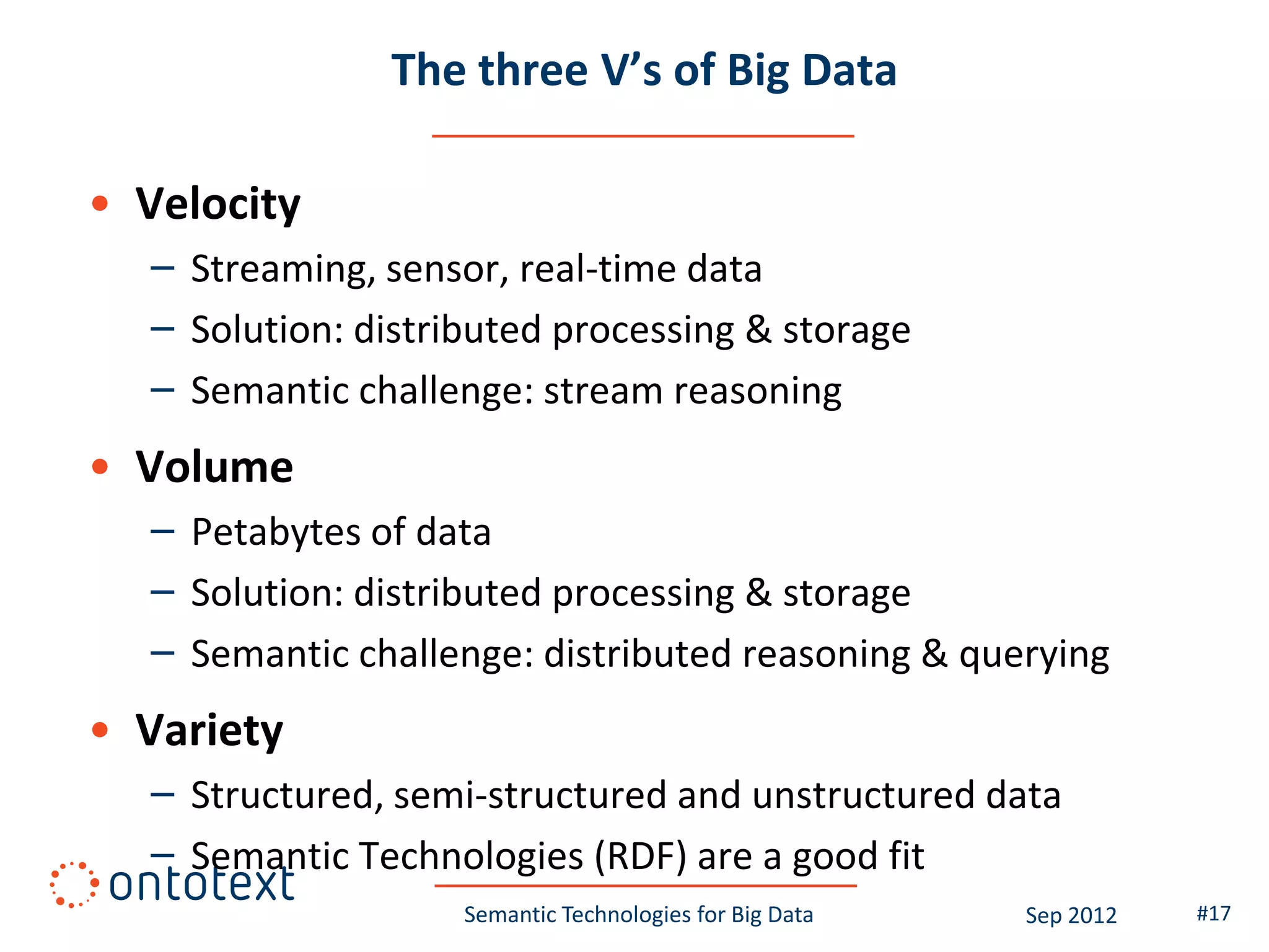 The three V’s of Big Data

• Velocity
  – Streaming, sensor, real-time data
  – Solution: distributed processing & storage
  – Semantic challenge: stream reasoning
• Volume
  – Petabytes of data
  – Solution: distributed processing & storage
  – Semantic challenge: distributed reasoning & querying
• Variety
  – Structured, semi-structured and unstructured data
  – Semantic Technologies (RDF) are a good fit
                    Semantic Technologies for Big Data   Sep 2012   #17
 
