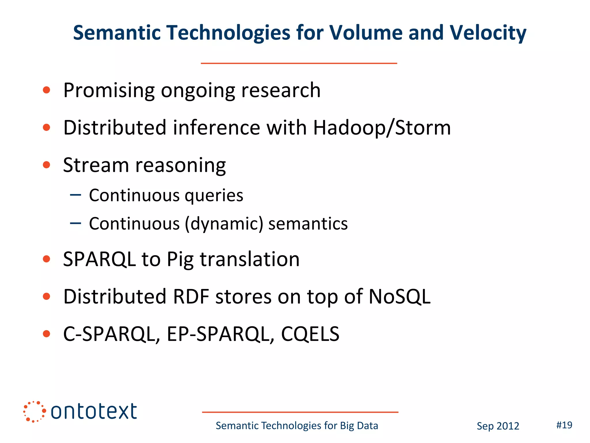 Semantic Technologies for Volume and Velocity

• Promising ongoing research
• Distributed inference with Hadoop/Storm
• Stream reasoning
   – Continuous queries
   – Continuous (dynamic) semantics
• SPARQL to Pig translation
• Distributed RDF stores on top of NoSQL
• C-SPARQL, EP-SPARQL, CQELS


                   Semantic Technologies for Big Data   Sep 2012   #19
 