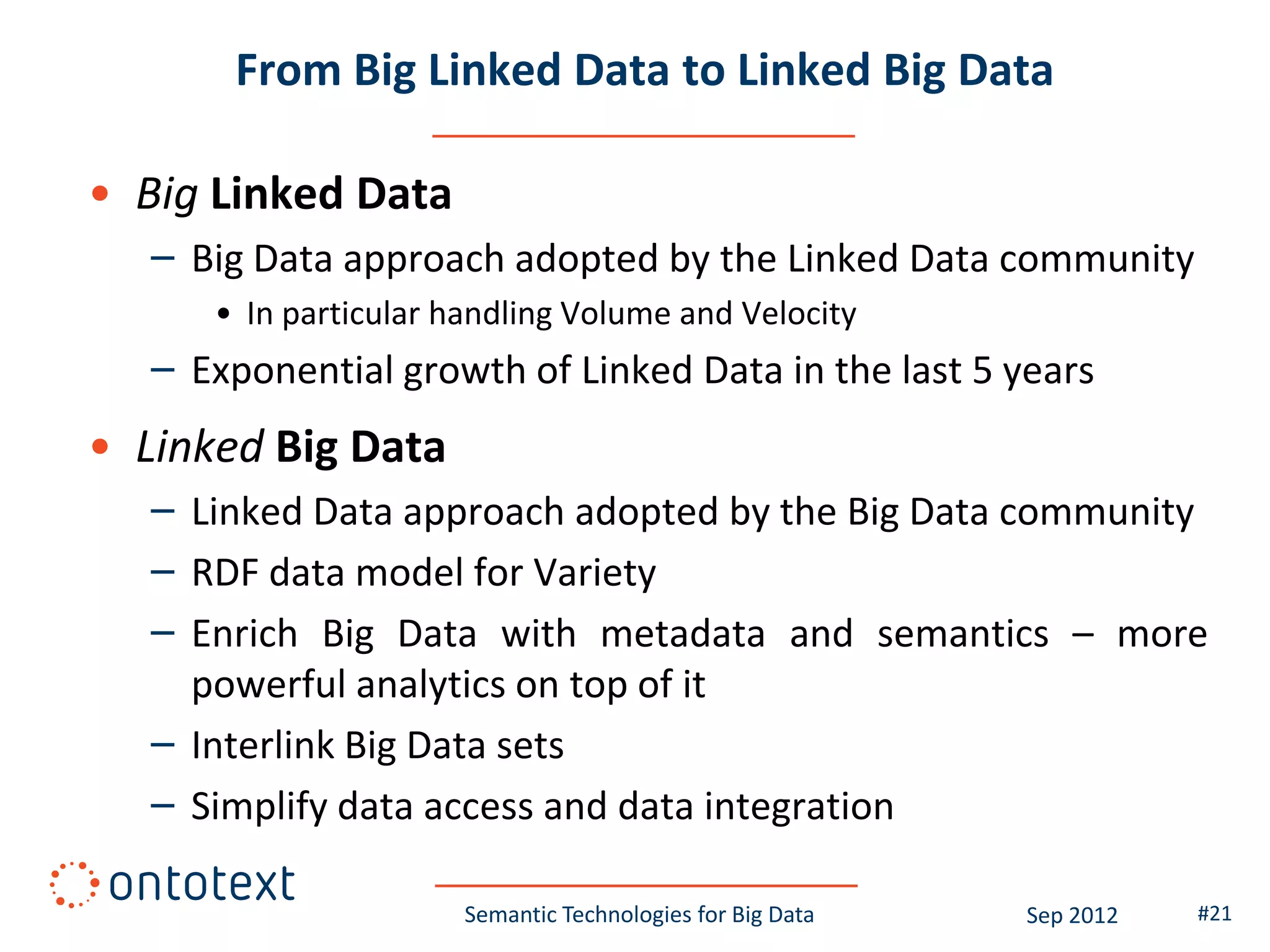 From Big Linked Data to Linked Big Data

• Big Linked Data
   – Big Data approach adopted by the Linked Data community
      • In particular handling Volume and Velocity
   – Exponential growth of Linked Data in the last 5 years
• Linked Big Data
   – Linked Data approach adopted by the Big Data community
   – RDF data model for Variety
   – Enrich Big Data with metadata and semantics – more
     powerful analytics on top of it
   – Interlink Big Data sets
   – Simplify data access and data integration

                       Semantic Technologies for Big Data   Sep 2012   #21
 