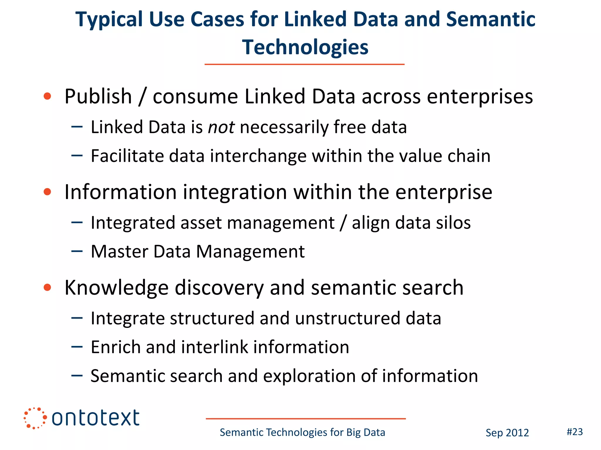 Typical Use Cases for Linked Data and Semantic
                    Technologies

• Publish / consume Linked Data across enterprises
   – Linked Data is not necessarily free data
   – Facilitate data interchange within the value chain
• Information integration within the enterprise
   – Integrated asset management / align data silos
   – Master Data Management
• Knowledge discovery and semantic search
   – Integrate structured and unstructured data
   – Enrich and interlink information
   – Semantic search and exploration of information

                     Semantic Technologies for Big Data   Sep 2012   #23
 