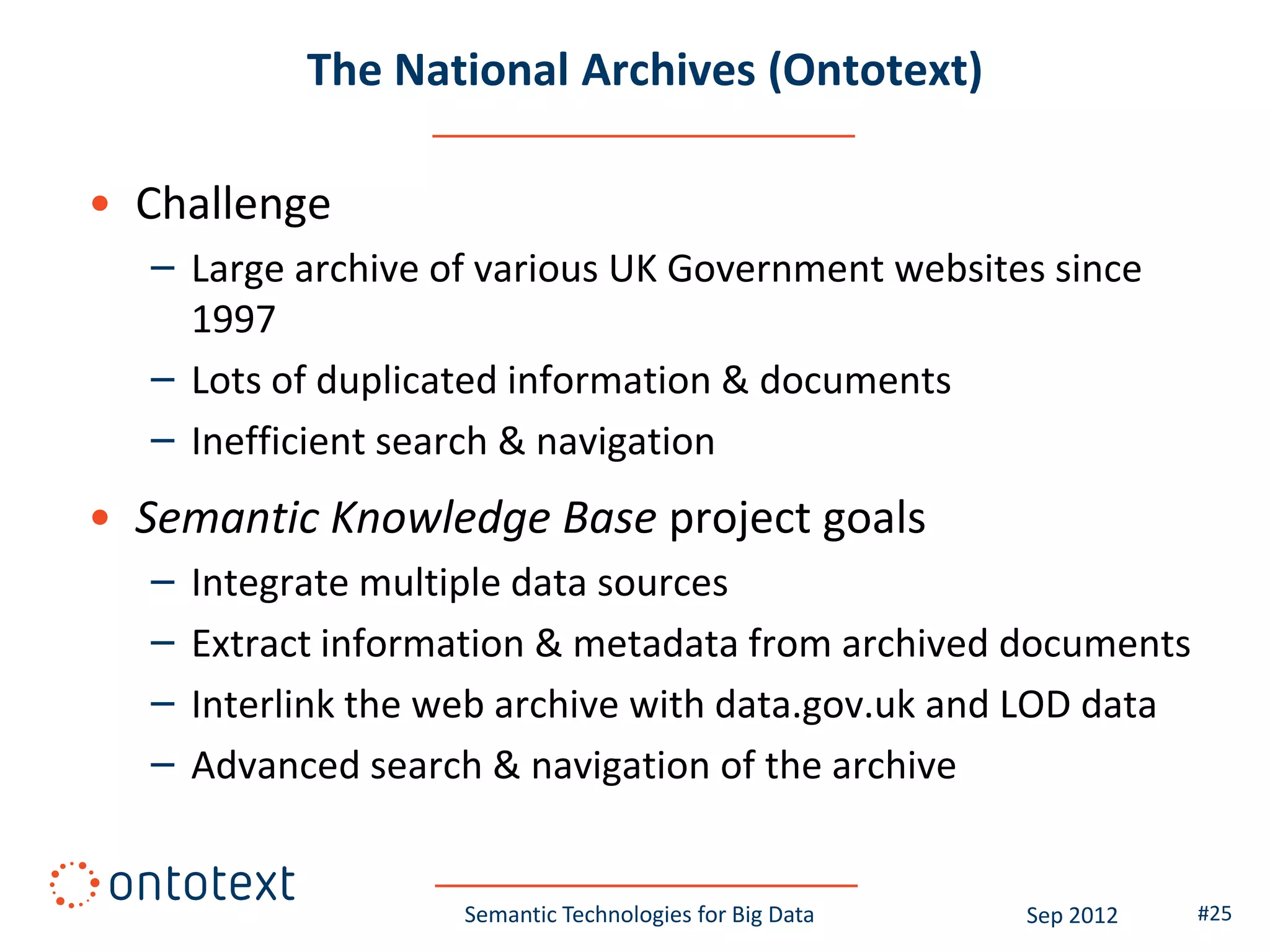 The National Archives (Ontotext)

• Challenge
  – Large archive of various UK Government websites since
    1997
  – Lots of duplicated information & documents
  – Inefficient search & navigation
• Semantic Knowledge Base project goals
  –   Integrate multiple data sources
  –   Extract information & metadata from archived documents
  –   Interlink the web archive with data.gov.uk and LOD data
  –   Advanced search & navigation of the archive


                     Semantic Technologies for Big Data   Sep 2012   #25
 