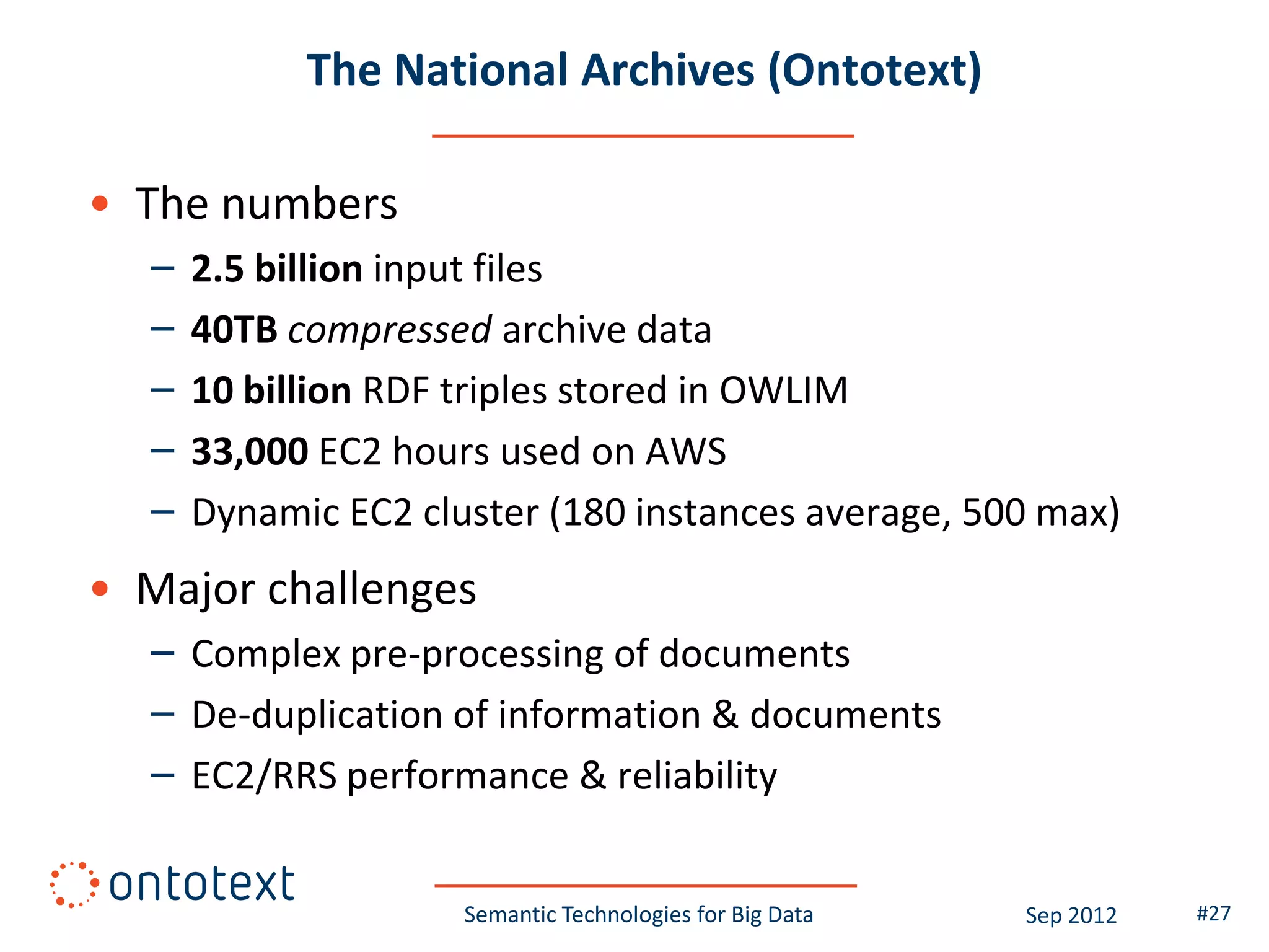 The National Archives (Ontotext)

• The numbers
  –   2.5 billion input files
  –   40TB compressed archive data
  –   10 billion RDF triples stored in OWLIM
  –   33,000 EC2 hours used on AWS
  –   Dynamic EC2 cluster (180 instances average, 500 max)
• Major challenges
  – Complex pre-processing of documents
  – De-duplication of information & documents
  – EC2/RRS performance & reliability


                     Semantic Technologies for Big Data   Sep 2012   #27
 
