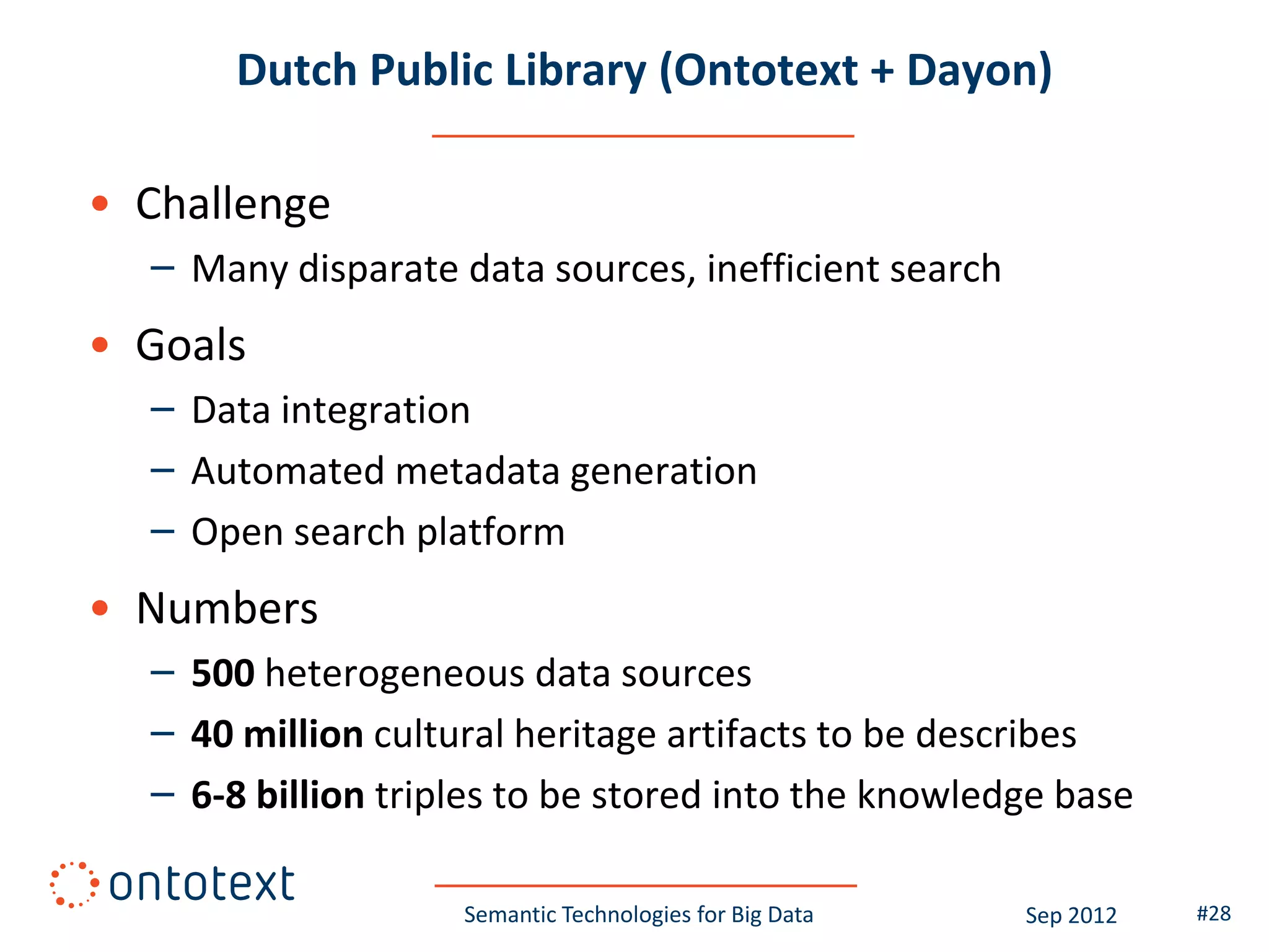 Dutch Public Library (Ontotext + Dayon)

• Challenge
  – Many disparate data sources, inefficient search
• Goals
  – Data integration
  – Automated metadata generation
  – Open search platform
• Numbers
  – 500 heterogeneous data sources
  – 40 million cultural heritage artifacts to be describes
  – 6-8 billion triples to be stored into the knowledge base

                    Semantic Technologies for Big Data   Sep 2012   #28
 