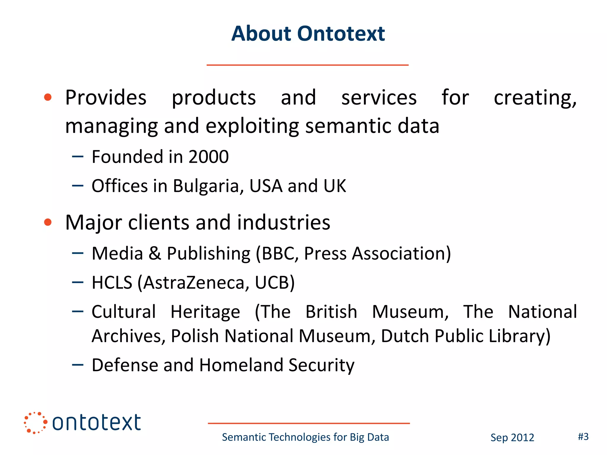 About Ontotext

• Provides products and services for                      creating,
  managing and exploiting semantic data
   – Founded in 2000
   – Offices in Bulgaria, USA and UK
• Major clients and industries
   – Media & Publishing (BBC, Press Association)
   – HCLS (AstraZeneca, UCB)
   – Cultural Heritage (The British Museum, The National
     Archives, Polish National Museum, Dutch Public Library)
   – Defense and Homeland Security


                     Semantic Technologies for Big Data   Sep 2012    #3
 