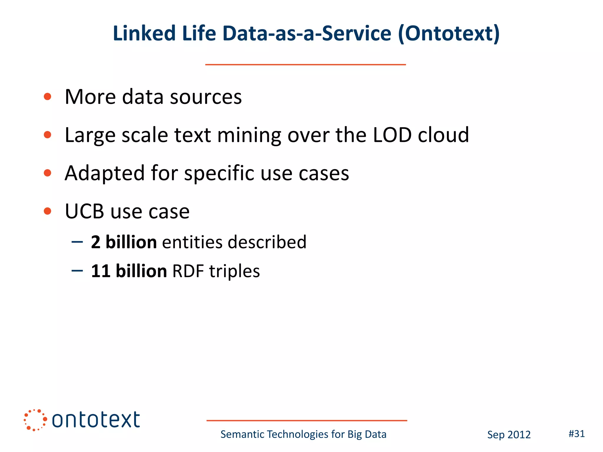 Linked Life Data-as-a-Service (Ontotext)

• More data sources
• Large scale text mining over the LOD cloud
• Adapted for specific use cases
• UCB use case
   – 2 billion entities described
   – 11 billion RDF triples




                     Semantic Technologies for Big Data   Sep 2012   #31
 