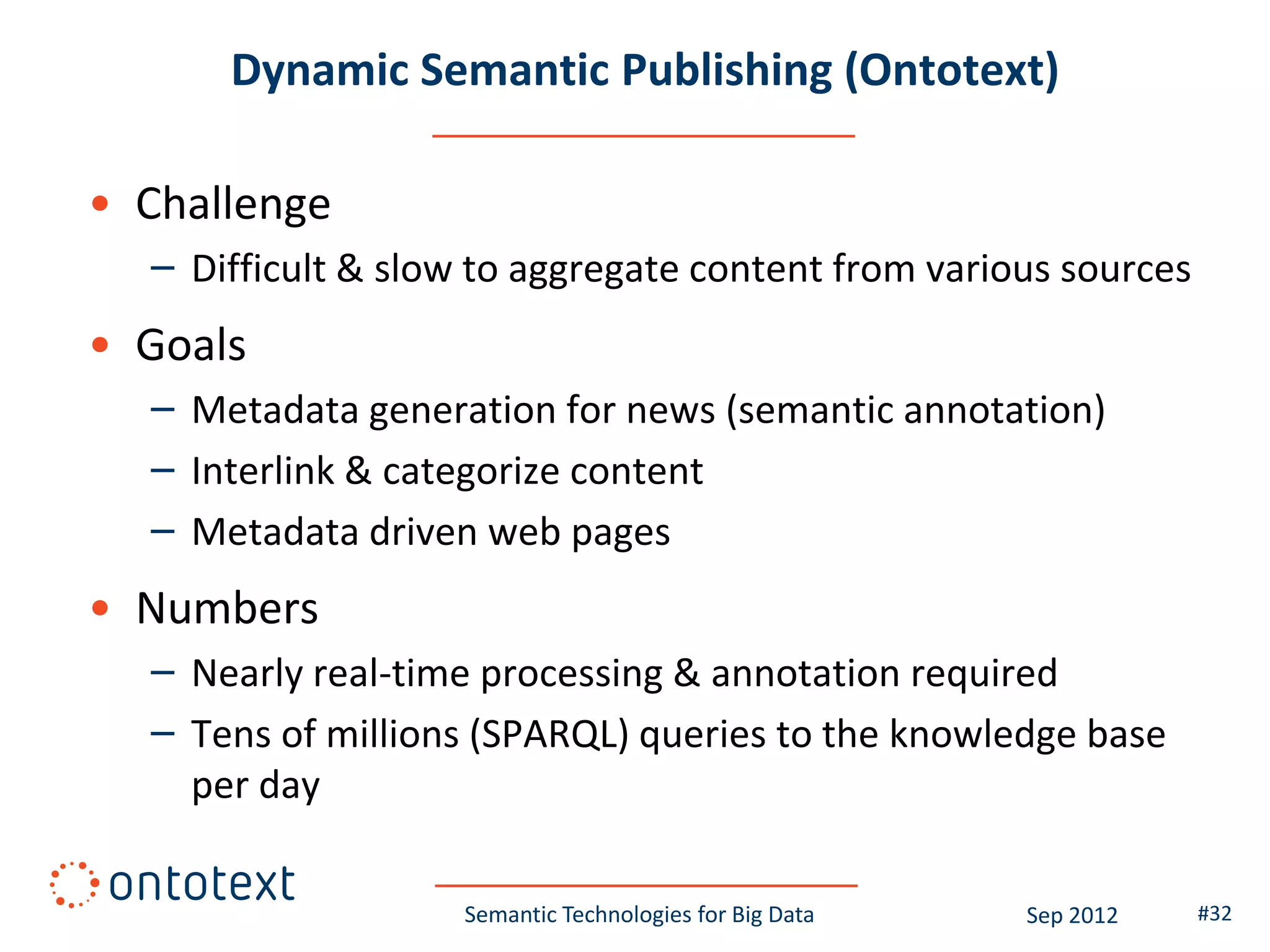 Dynamic Semantic Publishing (Ontotext)

• Challenge
  – Difficult & slow to aggregate content from various sources
• Goals
  – Metadata generation for news (semantic annotation)
  – Interlink & categorize content
  – Metadata driven web pages
• Numbers
  – Nearly real-time processing & annotation required
  – Tens of millions (SPARQL) queries to the knowledge base
    per day

                    Semantic Technologies for Big Data   Sep 2012   #32
 