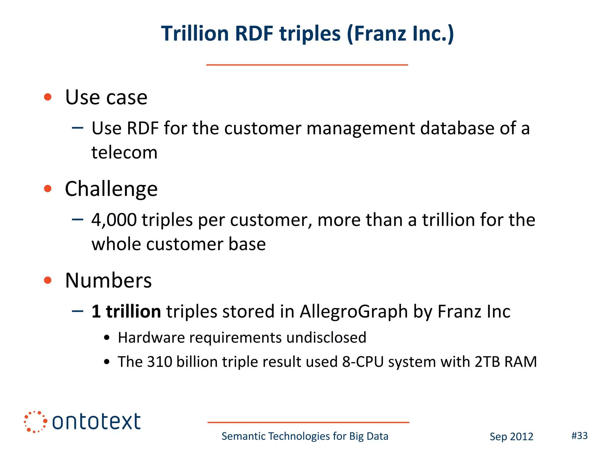 Trillion RDF triples (Franz Inc.)

• Use case
  – Use RDF for the customer management database of a
    telecom
• Challenge
  – 4,000 triples per customer, more than a trillion for the
    whole customer base
• Numbers
  – 1 trillion triples stored in AllegroGraph by Franz Inc
     • Hardware requirements undisclosed
     • The 310 billion triple result used 8-CPU system with 2TB RAM



                     Semantic Technologies for Big Data     Sep 2012   #33
 