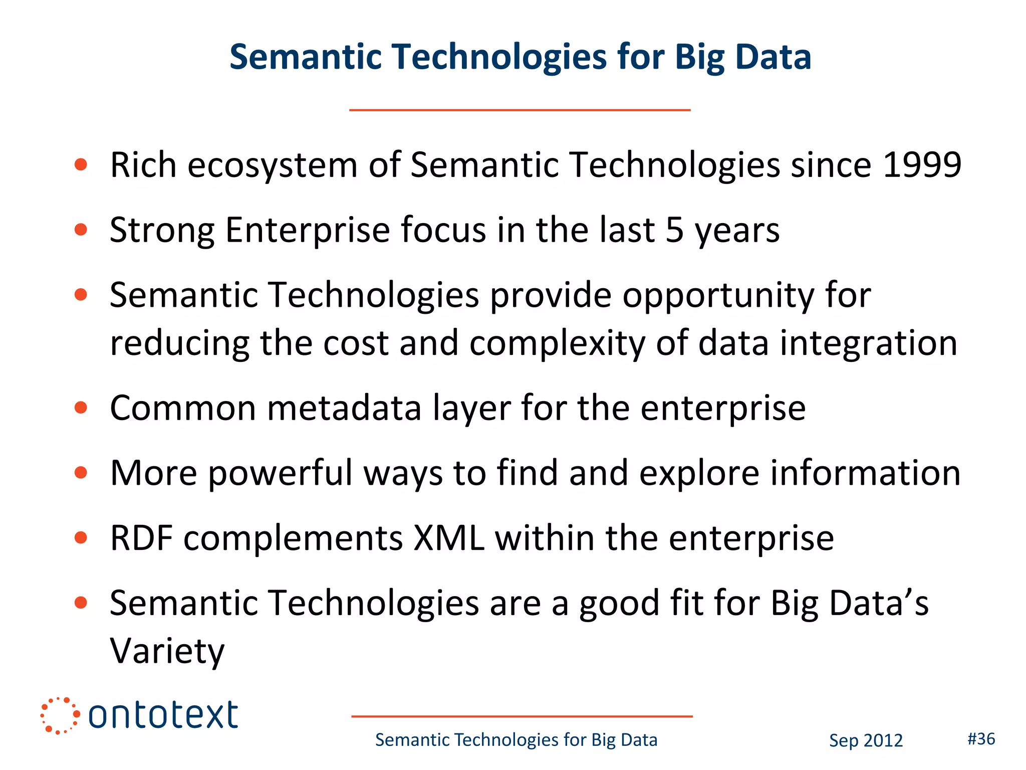 Semantic Technologies for Big Data

• Rich ecosystem of Semantic Technologies since 1999
• Strong Enterprise focus in the last 5 years
• Semantic Technologies provide opportunity for
  reducing the cost and complexity of data integration
• Common metadata layer for the enterprise
• More powerful ways to find and explore information
• RDF complements XML within the enterprise
• Semantic Technologies are a good fit for Big Data’s
  Variety

                   Semantic Technologies for Big Data   Sep 2012   #36
 