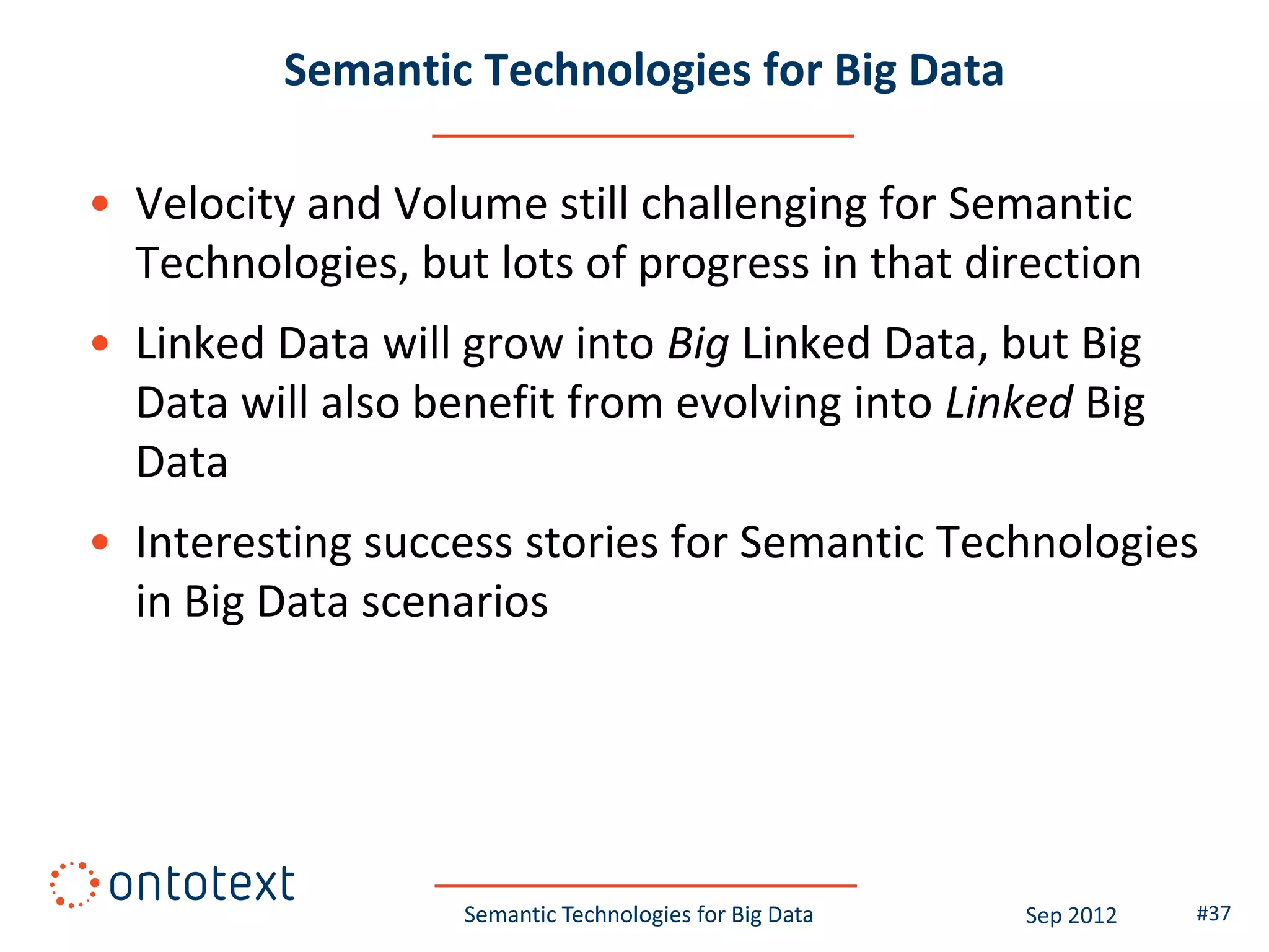 Semantic Technologies for Big Data

• Velocity and Volume still challenging for Semantic
  Technologies, but lots of progress in that direction
• Linked Data will grow into Big Linked Data, but Big
  Data will also benefit from evolving into Linked Big
  Data
• Interesting success stories for Semantic Technologies
  in Big Data scenarios




                   Semantic Technologies for Big Data   Sep 2012   #37
 